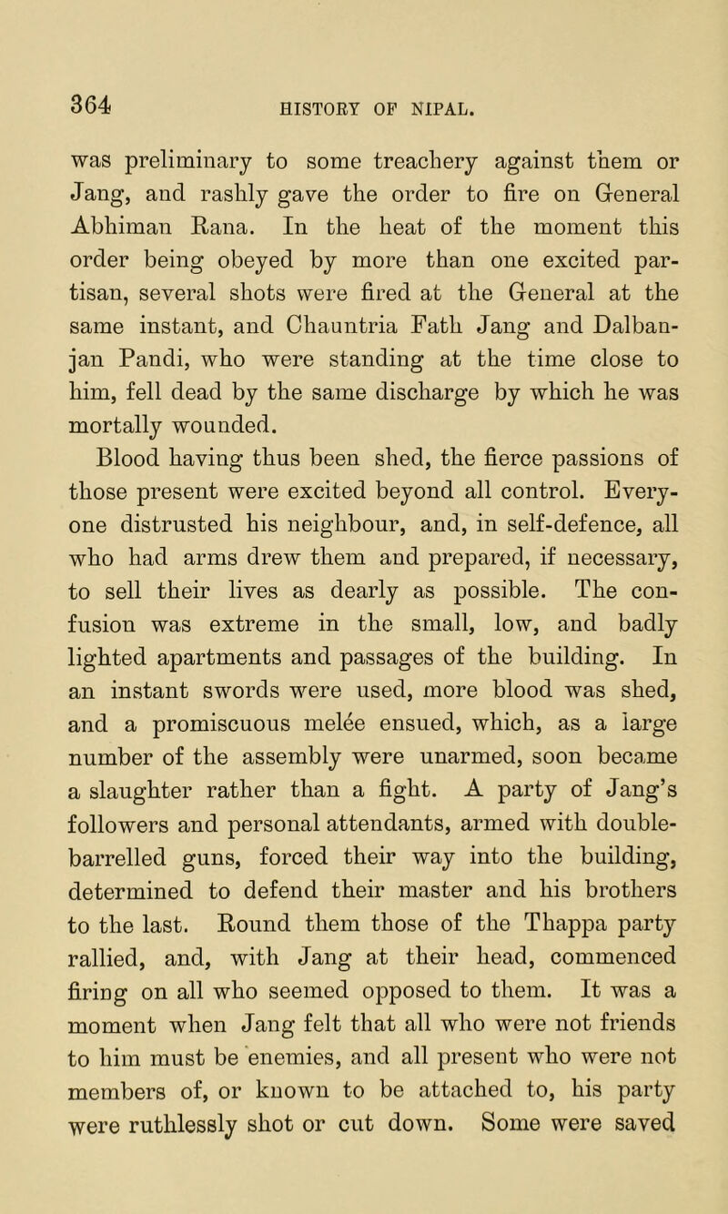 was preliminary to some treachery against them or Jang, and rashly gave the order to fire on General Abhiman Rana. In the heat of the moment this order being obeyed by more than one excited par- tisan, several shots were fired at the General at the same instant, and Ohauntria Fath Jang and Dalban- jan Pandi, who were standing at the time close to him, fell dead by the same discharge by which he was mortally wounded. Blood having thus been shed, the fierce passions of those present were excited beyond all control. Every- one distrusted his neighbour, and, in self-defence, all who had arms drew them and prepared, if necessary, to sell their lives as dearly as possible. The con- fusion was extreme in the small, low, and badly lighted apartments and passages of the building. In an instant swords were used, more blood was shed, and a promiscuous melee ensued, which, as a large number of the assembly were unarmed, soon became a slaughter rather than a fight. A party of Jang’s followers and personal attendants, armed with double- barrelled guns, forced their way into the building, determined to defend their master and his brothers to the last. Round them those of the Thappa party rallied, and, with Jang at their head, commenced firing on all who seemed opposed to them. It was a moment when Jang felt that all who were not friends to him must be enemies, and all present who were not members of, or known to be attached to, his party were ruthlessly shot or cut down. Some were saved