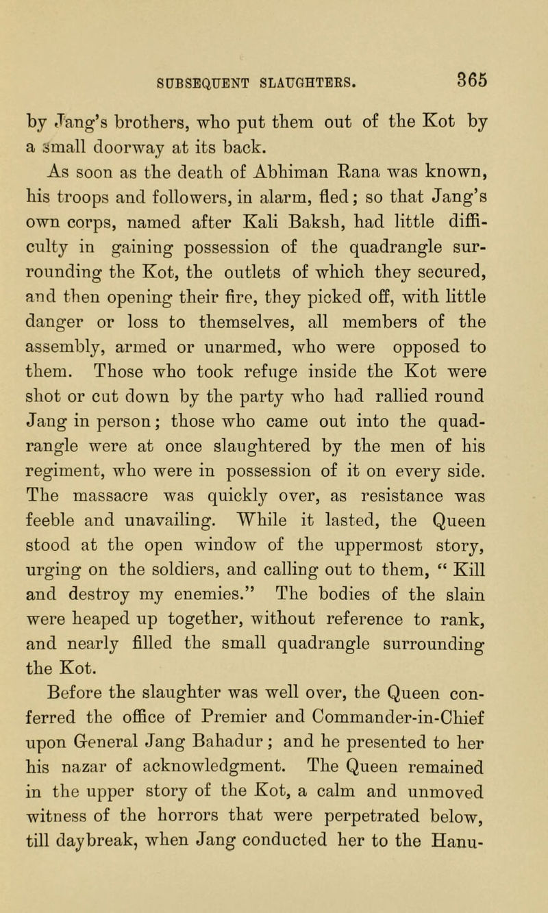 SUBSEQUENT SLAUGHTEES. by .Tang’s brothers, who put them out of the Kot by a small doorway at its back. As soon as the death of Abhiman Rana was known, his troops and followers, in alarm, fled; so that Jang’s own corps, named after Kali Baksh, had little diffi- culty in gaining possession of the quadrangle sur- rounding the Kot, the outlets of which they secured, and then opening their fire, they picked off, with little danger or loss to themselves, all members of the assembly, armed or unarmed, who were opposed to them. Those who took refuge inside the Kot were shot or cut down by the party who had rallied round Jang in person; those who came out into the quad- rangle were at once slaughtered by the men of his regiment, who were in possession of it on every side. The massacre was quickly over, as resistance was feeble and unavailing. While it lasted, the Queen stood at the open window of the uppermost story, urging on the soldiers, and calling out to them, “ Kill and destroy my enemies.” The bodies of the slain were heaped up together, without reference to rank, and nearly filled the small quadrangle surrounding the Kot. Before the slaughter was well over, the Queen con- ferred the office of Premier and Commander-in-Chief upon Greneral Jang Bahadur; and he presented to her his nazar of acknowledgment. The Queen remained in the upper story of the Kot, a calm and unmoved witness of the horrors that were perpetrated below, till daybreak, when Jang conducted her to the Hanu-