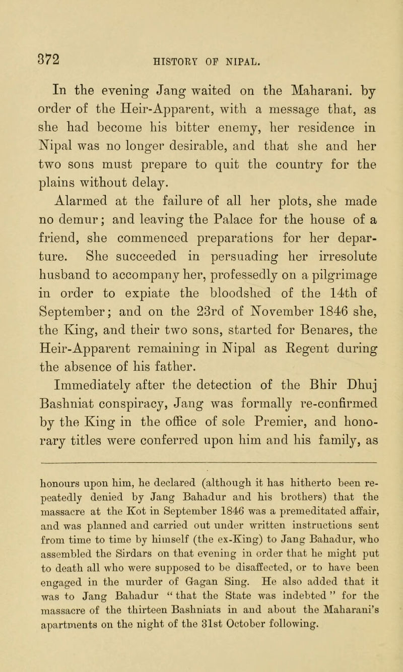 In the evening Jang waited on the Maharani. by order of the Heir-Apparent, with a message that, as she had become his bitter enemy, her residence in Nipal was no longer desirable, and that she and her two sons must prepare to quit the country for the plains without delay. Alarmed at the failure of all her plots, she made no demur; and leaving the Palace for the house of a friend, she commenced preparations for her depar- ture. She succeeded in persuading her irresolute husband to accompany her, professedly on a pilgrimage in order to expiate the bloodshed of the 14th of September; and on the 23rd of Hovember 1846 she, the King, and their two sons, started for Benares, the Heir-Apparent remaining in Nipal as Regent during the absence of his father. Immediately after the detection of the Bhir Dhuj Bashniat conspiracy, Jang was formally re-confirmed by the King in the office of sole Premier, and hono- rary titles were conferred upon him and his family, as honours upon him, he declared (although it has hitherto been re- peatedly denied by Jang Bahadur and his brothers) that the massacre at the Kot in September 1846 was a premeditated affair, and was planned and carried out under written instructions sent from time to time by himself (the ex-King) to Jang Bahadur, who assembled the Sirdars on that evening in order that he might put to death all who were supposed to be disaffected, or to have been engaged in the murder of Glagan Sing. He also added that it was to Jang Bahadur “ that the State was indebted ” for the massacre of the thirteen Bashniats in and about the Maharaui’s apartments on the night of the 31st October following.