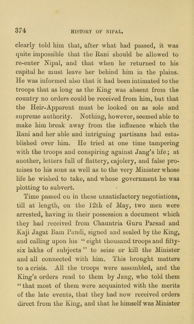 clearly told him that, after what had passed, it was quite impossible that the Rani should be allowed to re-enter Nipal, and that when he returned to his capital he must leave her behind him in the plains. He was informed also that it had been intimated to the troops that as long as the King was absent from the country no orders could be received from him, but that the Heir-Apparent must be looked on as sole and supreme authority. Nothing, however, seemed able to make him break away from the influence which the Rani and her able and intriguing partisans had esta- blished over him. He tried at one time tampering with the troops and conspiring against Jang’s life; at another, letters full of flattery, cajolery, and false pro- mises to his sons as well as to the very Minister whose life he wished to take, and whose government he was plotting to subvert. Time passed on in these unsatisfactory negotiations, till at length, on the 12th of May, two men were arrested, having in their possession a document which they had received from Chauntria Guru Parsad and Kaji Jagat Bam Pandi, signed and sealed by the King, and calling upon his “eight thousand troops and fifty- six lakhs of subjects ” to seize or kill the Minister and all connected with him. This brought matters to a crisis. All the troops were assembled, and the King’s orders read to them by Jang, who told them “ that most of them were acquainted with the merits of the late events, that they had now received orders direct from the King, and that he himself was Minister