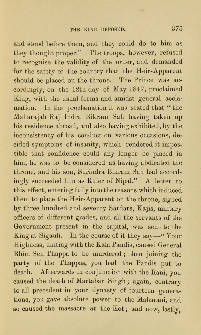 and stood before them, and they could do to him as they thought proper.” The troops, however, refused to recognise the validity of the order, and demanded for the safety of the country that the Heir-Apparent should be placed on the throne. The Prince was ac- cordingly, on the 12th day of May 1847, proclaimed King, with the usual forms and amidst general accla- mation. In the proclamation it was stated that “ the Maharajah Raj Indra Bikram Sah having taken up his residence abroad, and also having exhibited, by the inconsistency of his conduct on various occasions, de- cided symptoms of insanity, which rendered it impos- sible that confidence could any longer be placed in him, he was to be considered as having abdicated the throne, and his son, Surindra Bikram Sah had accord- ingly succeeded him as Ruler of Nipal.” A letter to this effect, entering fully into the reasons which induced them to place the Heir-Apparent on the throne, signed by three hundred and seventy Sardars, Kajis, military ofl&cers of different grades, and all the servants of the Government present in the capital, was sent to the King at Sigauli. In the course of it they say—“ Your Highness, uniting with the Kala Pandis, caused General Bhim Sen Thappa to be murdered; then joining the party of the Thappas, you had the Pandis put to death. Afterwards in conjunction with the Rani, you caused the death of Martabar Singh; again, contrary to all precedent in your dynasty of fourteen genera- tions, you gave absolute power to the Maharani, and so caused the massacre at the Kot; and now, lastly,