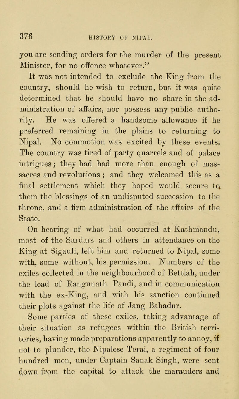 you are sending orders for the murder of the present Minister, for no ofPence whatever,” It was not intended to exclude the King from the country, should he wish to return, but it was quite determined that he should have no share in the ad- ministration of affairs, nor possess any public autho- rity. He was offered a handsome allowance if he preferred remaining in the plains to returning to Kipal. No commotion was excited by these events. The country was tired of party quarrels and of palace intrigues; they had had more than enough of mas- sacres and revolutions ; and they welcomed this as a final settlement which they hoped would secure tc^ them the blessings of an undisputed succession to the throne, and a firm administration of the affairs of the State. On hearing of what had occurred at Kathmandu, most of the Sardars and others in attendance on the King at Sigauli, left him and returned to Nipal, some with, some without, his permission. Numbers of the exiles collected in the neighbourhood of Bettiah, under the lead of Kangnnath Pandi, and in communication with the ex-King, and with his sanction continued their plots against the life of Jang Bahadur. Some parties of these exiles, taking advantage of their situation as refugees within the British terri- tories, having made preparations apparently to annoy, if not to plunder, the Nipalese Terai, a regiment of four hundred men, under Captain Sanak Singh, were sent down from the capital to attack the marauders and