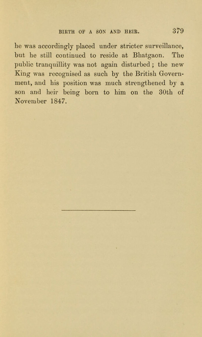 he was accordingly placed under stricter surveillance, but he still continued to reside at Bhatgaon. The public tranquillity was not again disturbed ; the new King was recognised as such by the British Govern- ment, and his position was much strengthened by a son and heir being born to him on the 30th of November 1847.