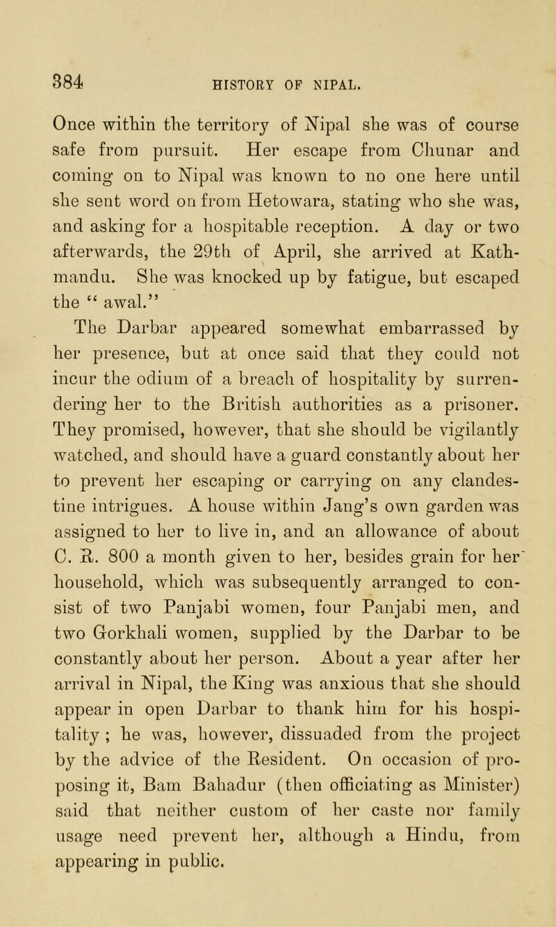 Once witliin the territory of Nipal she was of course safe from pursuit. Her escape from Chunar and coming on to Hipal was known to no one here until she sent word on from Hetowara, stating who she was, and asking for a hospitable reception. A day or two afterwards, the 29th of April, she arrived at Kath- mandu. She was knocked up by fatigue, but escaped the “ awal.” The Darbar appeared somewhat embarrassed by her presence, but at once said that they could not incur the odium of a breach of hospitality by surren- dering her to the British authorities as a prisoner. They promised, however, that she should be vigilantly watched, and should have a guard constantly about her to prevent her escaping or carrying on any clandes- tine intrigues. A house within Jang’s own garden was assigned to her to live in, and an allowance of about C. B. 800 a month given to her, besides grain for her household, which was subsequently arranged to con- sist of two Panjabi women, four Panjabi men, and two Grorkhali women, supplied by the Darbar to be constantly about her person. About a year after her arrival in Nipal, the King was anxious that she should appear in open Darl)ar to thank him for his hospi- tality ; he was, however, dissuaded from the project by the advice of the Resident. On occasion of pro- posing it. Bam Bahadur (then officiating as Minister) said that neither custom of her caste nor family usage need prevent her, although a Hindu, fi-om appearing in public.