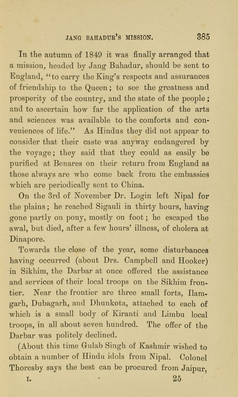 In the autumn of 1849 it was finally arranged that a mission, headed by Jang Bahadur, should be sent to England, “to carry the King’s respects and assurances of friendship to the Queen; to see the greatness and prosperity of the country, and the state of the people; and to ascertain how far the application of the arts and sciences was available to the comforts and con- veniences of life.” As Hindus they did not appear to consider that their caste was anyway endangered by the voyage; they said that they could as easily be purified at Benares on their return from England as those always are who come back from the embassies which are periodically sent to China. On the 3rd of November Dr. Login left Nipal for the plains; he reached Sigauli in thirty hours, having gone partly on pony, mostly on foot; he escaped the awal, but died, after a few hours’ illness, of cholera at Dinapore. Towards the close of the year, some disturbances having occurred (about Drs. Campbell and Hooker) in Sikhim, the Darbar at once offered the assistance and services of their local troops on the Sikhim fron- tier. Near the frontier are three small forts, Ilam- garh, Dubagarh, and Dhunkota, attached to each of which is a small body of Kiranti and Limbu local troops, in all about seven hundred. The offer of the Darbar was politely declined. (About this time Culab Singh of Kashmir wished to obtain a number of Hindu idols from Nipal. Colonel Thoresby says the best can be procured from Jaipur, I. ' 25