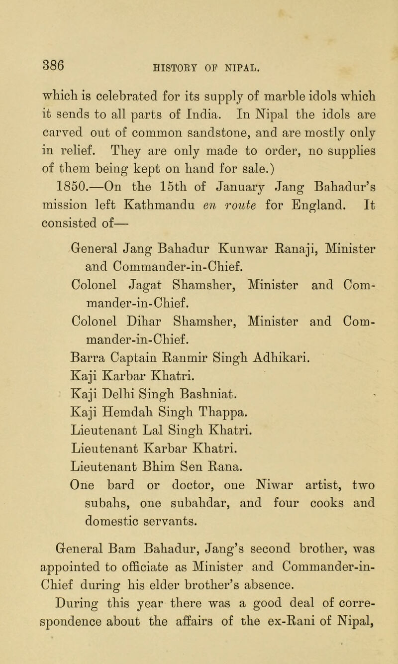 wliicli is celebrated for its supply of marble idols which it sends to all parts of India. In Nipal the idols are carved ont of common sandstone, and are mostly only in relief. They are only made to order, no supplies of them being kept on hand for sale.) 1850.—On the 15th of January Jang Bahadur’s mission left Kathmandu en route for England. It consisted of— General Jang Bahadur Kunwar Ranaji, Minister and Oommander-in-Chief. Colonel Jagat Shamsher, Minister and Com- mander-in-Chief. Colonel Dihar Shamsher, Minister and Com- mander-in-Chief. Barra Captain Ranmir Singh Adhikari. Kaji Karbar Khatri. Kaji Delhi Singh Bashniat. Kaji Hemdah Singh Thappa. Lieutenant Lai Singh Khatri. Lieutenant Karbar Khatri. Lieutenant Bhim Sen Rana. One bard or doctor, one Niwar artist, two subahs, one subahdar, and four cooks and domestic servants. General Bam Bahadur, Jang’s second brother, was appointed to officiate as Minister and Commander-in- Chief during his elder brother’s absence. During this year there was a good deal of corre- spondence about the affairs of the ex-Rani of Nipal,