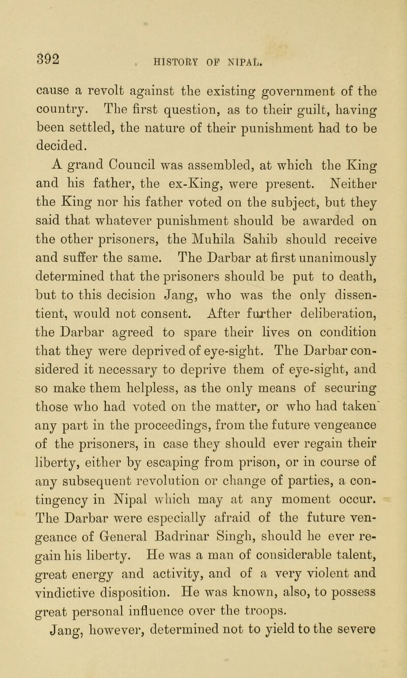 cause a revolt against the existing government of the country. The first question, as to their guilt, having been settled, the nature of their punishment had to be decided. A grand Council was assembled, at which the King and his father, the ex-King, were present. Neither the King nor his father voted on the subject, but they said that whatever punishment should be awarded on the other prisoners, the Muhila Sahib should receive and suffer the same. The Darbar at first unanimously determined that the prisoners should be put to death, but to this decision Jang, who was the only dissen- tient, would not consent. After fui’ther deliberation, the Darbar agreed to spare their lives on condition that they were deprived of eye-sight. The Darbar con- sidered it necessary to deprive them of eye-sight, and so make them helpless, as the only means of securing those who had voted on the matter, or who had taken any part in the proceedings, from the future vengeance of the prisoners, in case they should ever regain their liberty, either by escaping from prison, or in course of any subsequent revolution or change of parties, a con- tingency in Nipal wliich may at any moment occur. The Darbar were especially afraid of the future ven- geance of Greneral Badrinar Singh, should he ever re- gain his liberty. He was a man of considerable talent, great energy and activity, and of a very violent and vindictive disposition. He was known, also, to possess great personal influence over the troops. Jang, however, determined not to yield to the severe