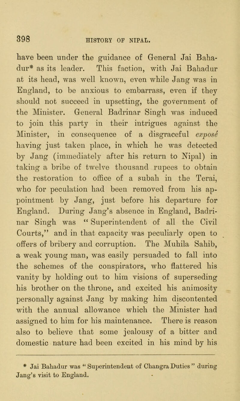 have been under the guidance of General Jai Baha- dur* as its leader. This faction, with Jai Bahadur at its head, was well known, even while Jang was in England, to be anxious to embarrass, even if they should not succeed in upsetting, the government of the Minister. General Badrinar Singh was induced to join this party in their intrigues against the Minister, in consequence of a disgraceful expose having just taken place, in which he was detected by Jang (immediately after his return to Mpal) in taking a bribe of twelve thousand rupees to obtain the restoration to office of a subah in the Terai, who for peculation had been removed from his ap- pointment by Jang, just before his departure for England. During Jang’s absence in England, Badri- nar Singh was “ Superintendent of all the Civil Courts,” and in that capacity was peculiarly open to offers of bribery and corruption. The Muhila Sahib, a weak young man, was easily persuaded to fall into the schemes of the conspirators, who flattered his vanity by holding out to him visions of superseding his brother on the throne, and excited his animosity personally against Jang by making him discontented with the annual allowance which the Minister had assigned to him for his maintenance. There is reason also to believe that some jealousy of a bitter and domestic nature had been excited in his mind by his * Jai Bahadur was “ Suijerintendent of Changra Duties ” during Jang’s visit to England.