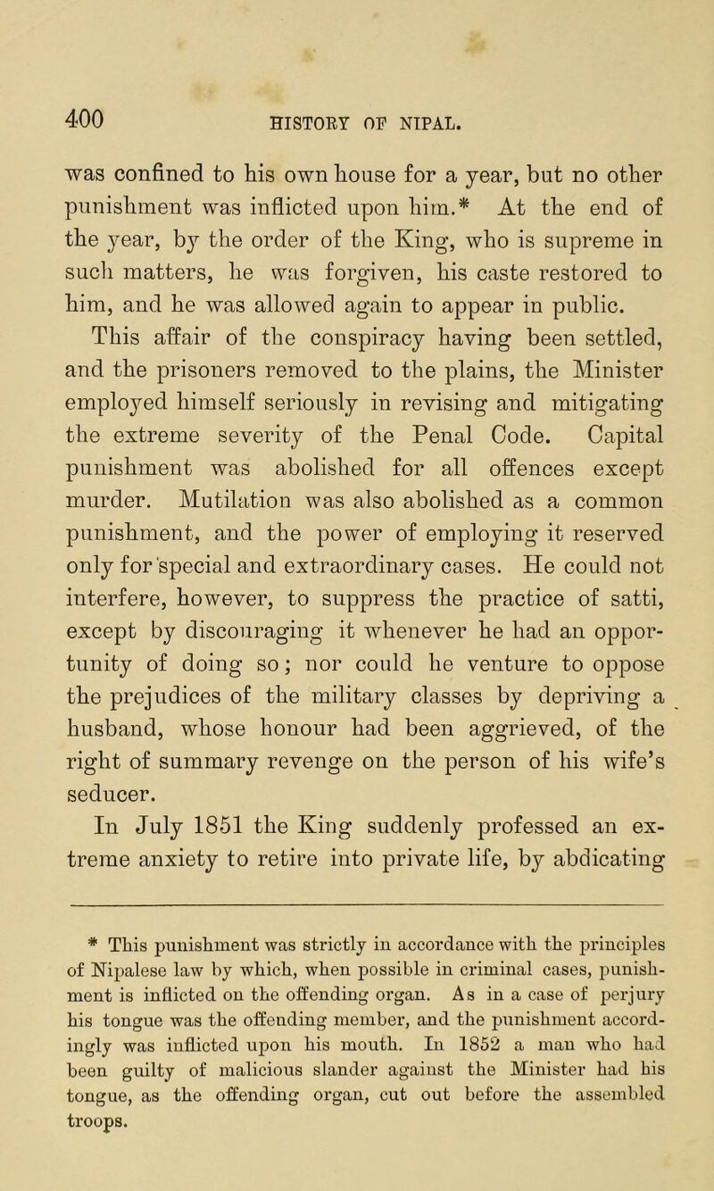 was confined to his own house for a year, but no other punishment was inflicted upon him.* At the end of the year, the order of the King, who is supreme in sucli matters, he was forgiven, his caste restored to him, and he was allowed again to appear in public. This affair of the conspiracy having been settled, and the prisoners removed to the plains, the Minister employed himself seriously in revising and mitigating the extreme severity of the Penal Code. Capital punishment was abolished for all offences except murder. Mutilation was also abolished as a common punishment, and the power of employing it reserved only for'special and extraordinary cases. He could not interfere, however, to suppress the practice of satti, except by discouraging it whenever he had an oppor- tunity of doing so; nor could he venture to oppose the prejudices of the military classes by depriving a husband, whose honour had been aggrieved, of the right of summary revenge on the person of his wife’s seducer. In July 1851 the King suddenly professed an ex- treme anxiety to retire into private life, by abdicating * This punishment was strictly in accordance with the principles of Nipalese law hy which, when possible in criminal cases, punish- ment is inflicted on the offending organ. As in a case of perjury his tongue was the offending niembei’, and the punishment accord- ingly was inflicted upon his mouth. In 1852 a man who had been guilty of malicious slander against the Minister had his tongue, as the offending organ, cut out before the assembled