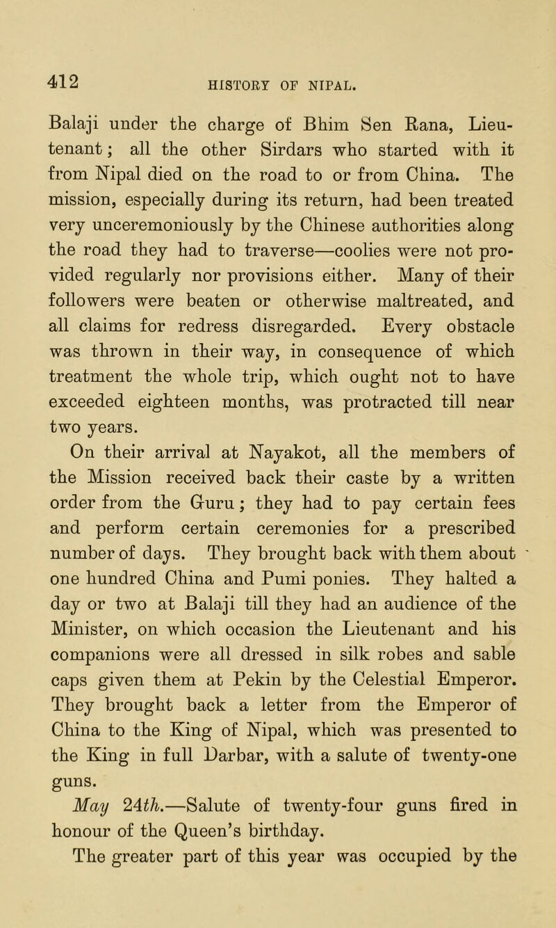 Balaji under the charge of Bhim Sen Rana, Lieu- tenant ; all the other Sirdars who started with it from Nipal died on the road to or from China. The mission, especially during its return, had been treated very unceremoniously by the Chinese authorities along the road they had to traverse—coolies were not pro- vided regularly nor provisions either. Many of their followers were beaten or otherwise maltreated, and all claims for redress disregarded. Every obstacle was thrown in their way, in consequence of which treatment the whole trip, which ought not to have exceeded eighteen months, was protracted till near two years. On their arrival at Nayakot, all the members of the Mission received back their caste by a written order from the Guru; they had to pay certain fees and perform certain ceremonies for a prescribed number of days. They brought back with them about one hundred China and Pumi ponies. They halted a day or two at Balaji till they had an audience of the Minister, on which occasion the Lieutenant and his companions were all dressed in silk robes and sable caps given them at Pekin by the Celestial Emperor. They brought back a letter from the Emperor of China to the King of Nipal, which was presented to the King in full Larbar, with a salute of twenty-one guns. May 24th.—Salute of twenty-four guns fired in honour of the Queen’s birthday. The greater part of this year was occupied by the