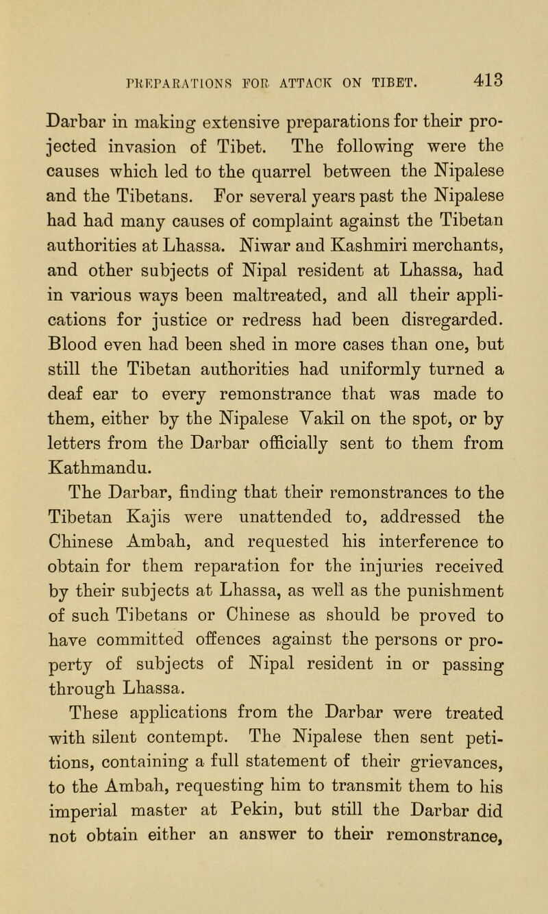 Darbar in making extensive preparations for tbeir pro- jected invasion of Tibet. The following were the causes which led to the quarrel between the Nipalese and the Tibetans. For several years past the Mpalese had had many causes of complaint against the Tibetan authorities at Lhassa. Niwar aud Kashmiri merchants, and other subjects of Nipal resident at Lhassa, had in various ways been maltreated, and all their appli- cations for justice or redress had been disregarded. Blood even had been shed in more cases than one, but still the Tibetan authorities had uniformly turned a deaf ear to every remonstrance that was made to them, either by the Kipalese Yakil on the spot, or by letters from the Darbar officially sent to them from Kathmandu. The Darbar, finding that their remonstrances to the Tibetan Kajis were unattended to, addressed the Chinese Ambah, and requested his interference to obtain for them reparation for the injuries received by their subjects at Lhassa, as well as the punishment of such Tibetans or Chinese as should be proved to have committed offences against the persons or pro- perty of subjects of Nipal resident in or passing through Lhassa. These applications from the Darbar were treated with silent contempt. The Nipalese then sent peti- tions, containing a full statement of their grievances, to the Ambah, requesting him to transmit them to his imperial master at Pekin, but still the Darbar did not obtain either an answer to their remonstrance,