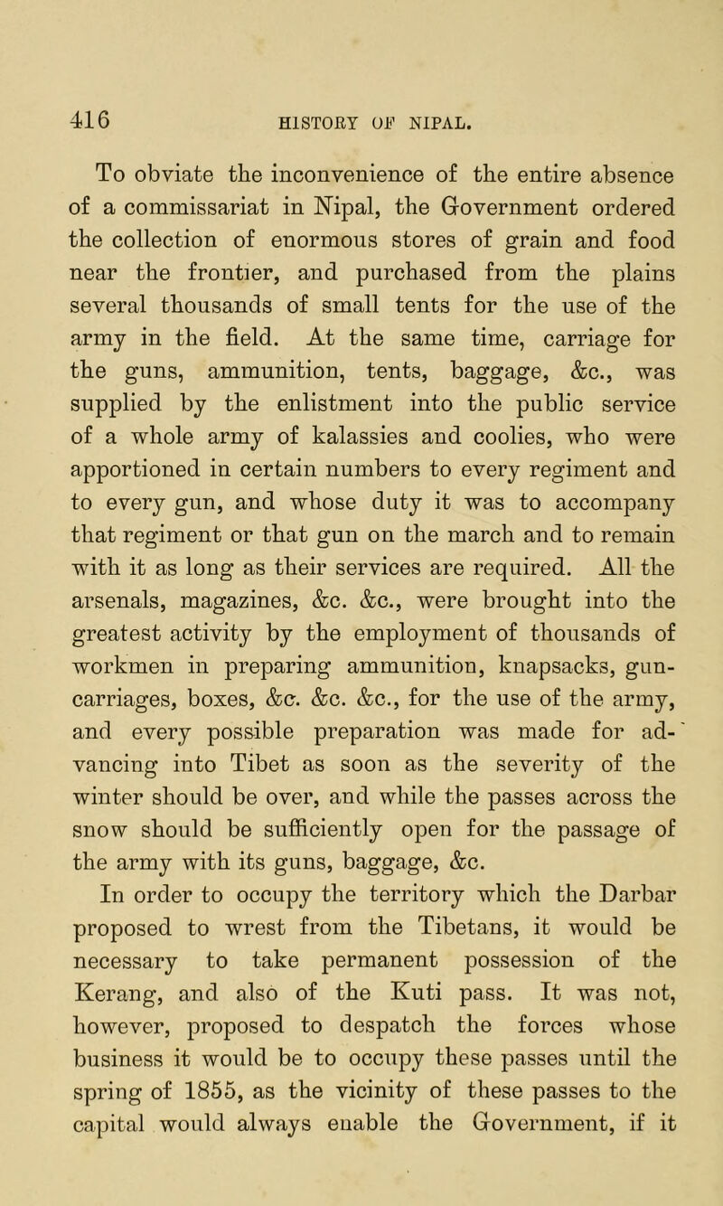 To obviate the inconvenience of the entire absence of a commissariat in Mpal, the Government ordered the collection of enormous stores of grain and food near the frontier, and purchased from the plains several thousands of small tents for the use of the army in the field. At the same time, carriage for the guns, ammunition, tents, baggage, &c., was supplied by the enlistment into the public service of a whole army of kalassies and coolies, who were apportioned in certain numbers to every regiment and to every gun, and whose duty it was to accompany that regiment or that gun on the march and to remain with it as long as their services are required. All the arsenals, magazines, &c. &c., were brought into the greatest activity by the employment of thousands of workmen in preparing ammunition, knapsacks, gun- carriages, boxes, &c. &c. &c., for the use of the army, and every possible preparation was made for ad- vancing into Tibet as soon as the severity of the winter should be over, and while the passes across the snow should be sufficiently open for the passage of the army with its guns, baggage, &c. In order to occupy the territory which the Darbar proposed to wrest from the Tibetans, it would be necessary to take permanent possession of the Kerang, and also of the Kuti pass. It was not, however, proposed to despatch the forces whose business it would be to occupy these passes until the spring of 1855, as the vicinity of these passes to the capital would always enable the Government, if it