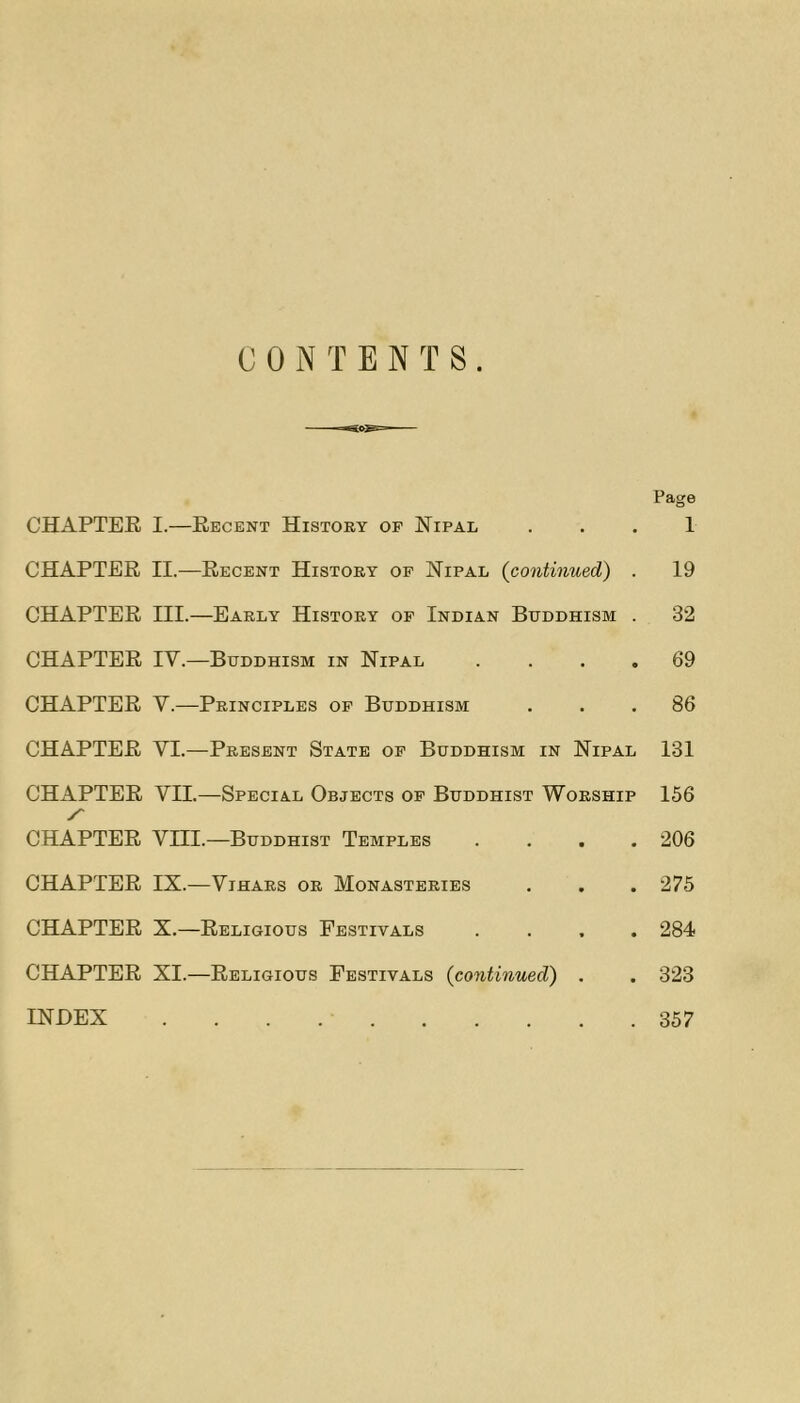 CONTENTS Page CHAPTER I.—Recent History op Nipal . . . 1 CHAPTER II.—Recent History op Nipal {continued) . 19 CHAPTER III.—Early History op Indian Buddhism . 32 CHAPTER IV.—Buddhism in Nipal .... 69 CHAPTER V.—Principles op Buddhism ... 86 CHAPTER VI.—Present State op Buddhism in Nipal I3I CHAPTER VII.—Special Objects op Buddhist Worship 156 y' CHAPTER Vni.—Buddhist Temples .... 206 CHAPTER IX.—ViHARs or Monasteries . , . 275 CHAPTER X.—Religious Festivals .... 284 CHAPTER XI.—Religious Festivals {continued) . . 323 INDEX 357