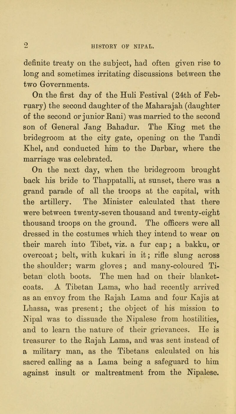 definite treaty on tlie subject, had often given rise to long and sometimes irritating discussions between the two Grovernments. On the first day of the Huli Festival (24th of Feb- ruary) the second daughter of the Maharajah (daughter of the second or j unior Eani) was married to the second son of General Jang Bahadur. The King met the bridegroom at the city gate, opening on the Tandi Khel, and conducted him to the Darbar, where the marriage was celebrated. On the next day, when the bridegroom brought back his bride to Thappatalli, at sunset, there was a grand parade of all the troops at the capital, with the artillery. The Minister calculated that there were between twenty-seven thousand and twenty-eight thousand troops on the ground. The officers were all dressed in the costumes which they intend to wear on their march into Tibet, viz. a fur cap ; a bakku, or overcoat; belt, with kukari in it; rifle slung across the shoulder; warm gloves; and many-coloured Ti- betan cloth boots. The men had on their blanket- coats. A Tibetan Lama, who had recently arrived as an envoy from the Eajah Lama and four Kajis at Lhassa, was present; the object of his mission to Nipal was to dissuade the Kipalese from hostilities, and to learn the nature of their grievances. He is treasurer to the Eajah Lama, and was sent instead of a military man, as the Tibetans calculated on his sacred calling as a Lama being a safeguard to him against insult or maltreatment from the Nipalese.