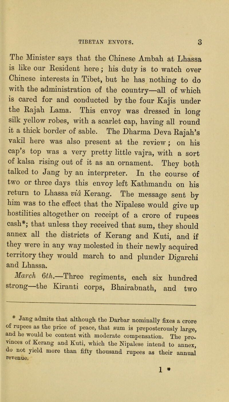 The Minister says that the Chinese Ambah at Lhassa is like our Resident here; his duty is to watch over Chinese interests in Tibet, but he has nothing to do with the administration of the country—all of which is cared for and conducted by the four Kajis under the Rajah Lama. This envoy was dressed in long silk yellow robes, with a scarlet cap, having all round it a thick border of sable. The Dharma Leva Rajah’s vakil here was also present at the review; on his cap’s top was a very pretty little vajra, with a sort of kalsa rising out of it as an ornament. They both talked to Jang by an interpreter. In the course of two or three days this envoy left Kathmandu on his return to Lhassa via Kerang. The message sent by him was to the effect that the Kipalese would give up hostilities altogether on receipt of a crore of rupees cash*; that unless they received that sum, they should annex all the districts of Kerang and Kuti, and if they were in any way molested in their newly acquired territory they would march to and plunder Digarchi and Lhassa. MaTch Qth. Three regiments, each six hundred strong the Kiranti corps, Bhairabnath, and two * Jang admits that although the Darbar nominally fixes a crore of rupees as the price of peace, that sum is preposterously large, and he would be content with moderate compensation. The pro- Vinces of Kerang and Kuti, which the Nipalese intend to annex, do not yield more than fifty thousand rupees as their annual revenue.