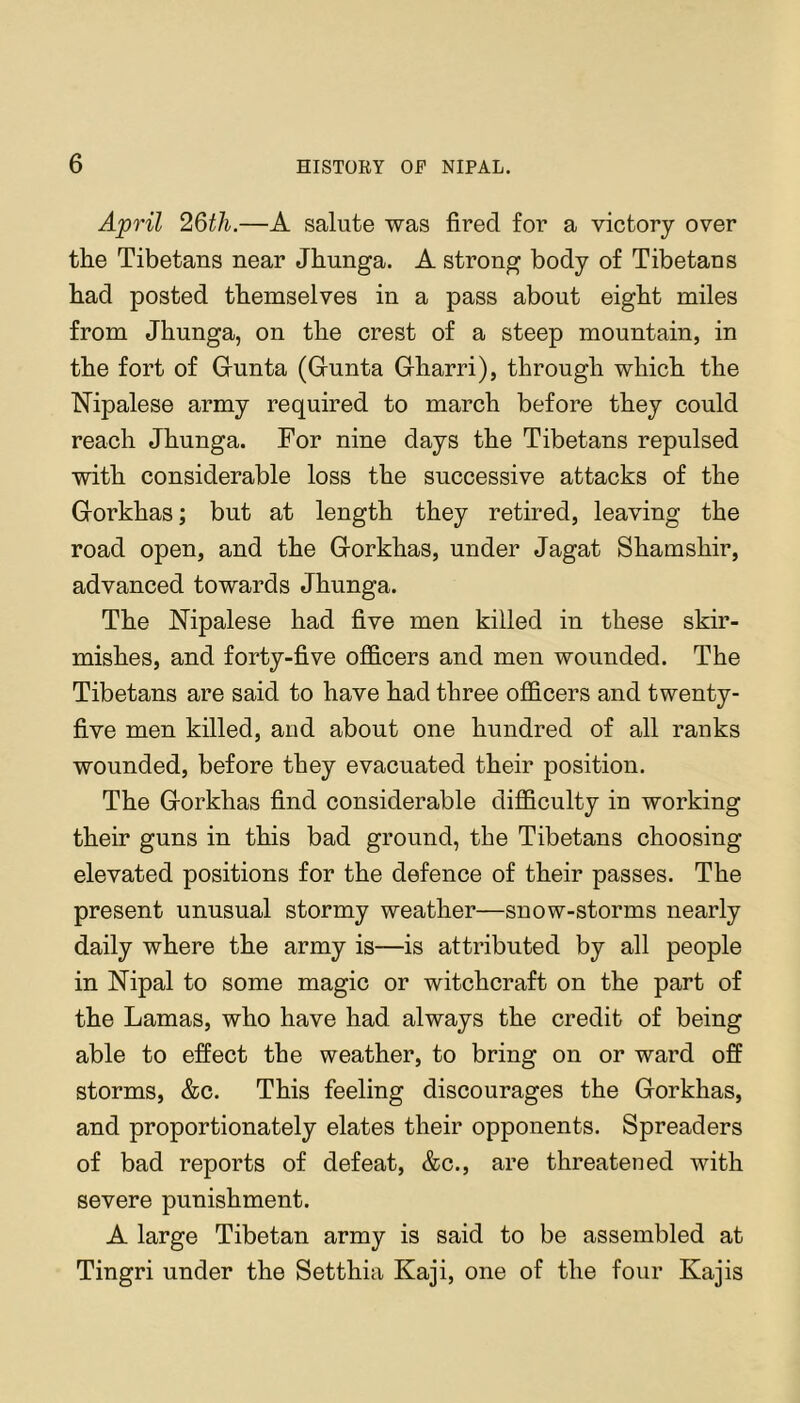 April 26th.—A salute was fired for a victory over the Tibetans near Jhunga. A strong body of Tibetans had posted themselves in a pass about eight miles from Jhunga, on the crest of a steep mountain, in the fort of Grunta (Grunta Gharri), through which the Nipalese army required to march before they could reach Jhunga. For nine days the Tibetans repulsed with considerable loss the successive attacks of the Gorkhas; but at length they retired, leaving the road open, and the Gorkhas, under Jagat Shamshir, advanced towards Jhunga. The Nipalese had five men killed in these skir- mishes, and forty-five officers and men wounded. The Tibetans are said to have had three officers and twenty- five men killed, and about one hundred of all ranks wounded, before they evacuated their position. The Gorkhas find considerable difficulty in working their guns in this bad ground, the Tibetans choosing elevated positions for the defence of their passes. The present unusual stormy weather—snow-storms nearly daily where the army is—is attributed by all people in Nipal to some magic or witchcraft on the part of the Lamas, who have had always the credit of being able to effect the weather, to bring on or ward off storms, &c. This feeling discourages the Gorkhas, and proportionately elates their opponents. Spreaders of bad reports of defeat, &c., are threatened with severe punishment. A large Tibetan army is said to be assembled at Tingri under the Setthia Kaji, one of the four Kajis