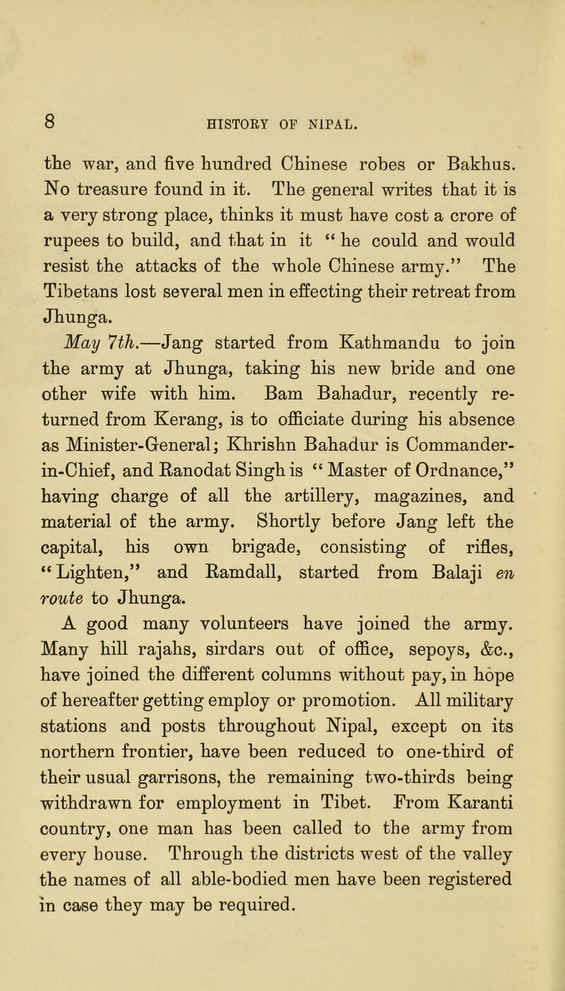 the war, and five hundred Chinese robes or Bakhus. No treasure found in it. The general writes that it is a very strong place, thinks it must have cost a crore of rupees to build, and that in it “ he could and would resist the attacks of the whole Chinese army.” The Tibetans lost several men in effecting their retreat from Jhunga. May 7th.—Jang started from Kathmandu to join the army at Jhunga, taking his new bride and one other wife with him. Bam Bahadur, recently re- turned from Kerang, is to officiate during his absence as Minister-General; Khrishn Bahadur is Commander- in-Chief, and Ranodat Singh is “Master of Ordnance,” having charge of all the artillery, magazines, and material of the army. Shortly before Jang left the capital, his own brigade, consisting of rifles, “ Lighten,” and Ramdall, started from Balaji en route to Jhunga. A good many volunteers have joined the army. Many hill rajahs, sirdars out of office, sepoys, &c., have joined the different columns without pay, in hope of hereafter getting employ or promotion. All military stations and posts throughout Nipal, except on its northern frontier, have been reduced to one-third of their usual garrisons, the remaining two-thirds being withdrawn for employment in Tibet. From Karanti country, one man has been called to the army from every house. Through the districts west of the valley the names of all able-bodied men have been registered in case they may be required.