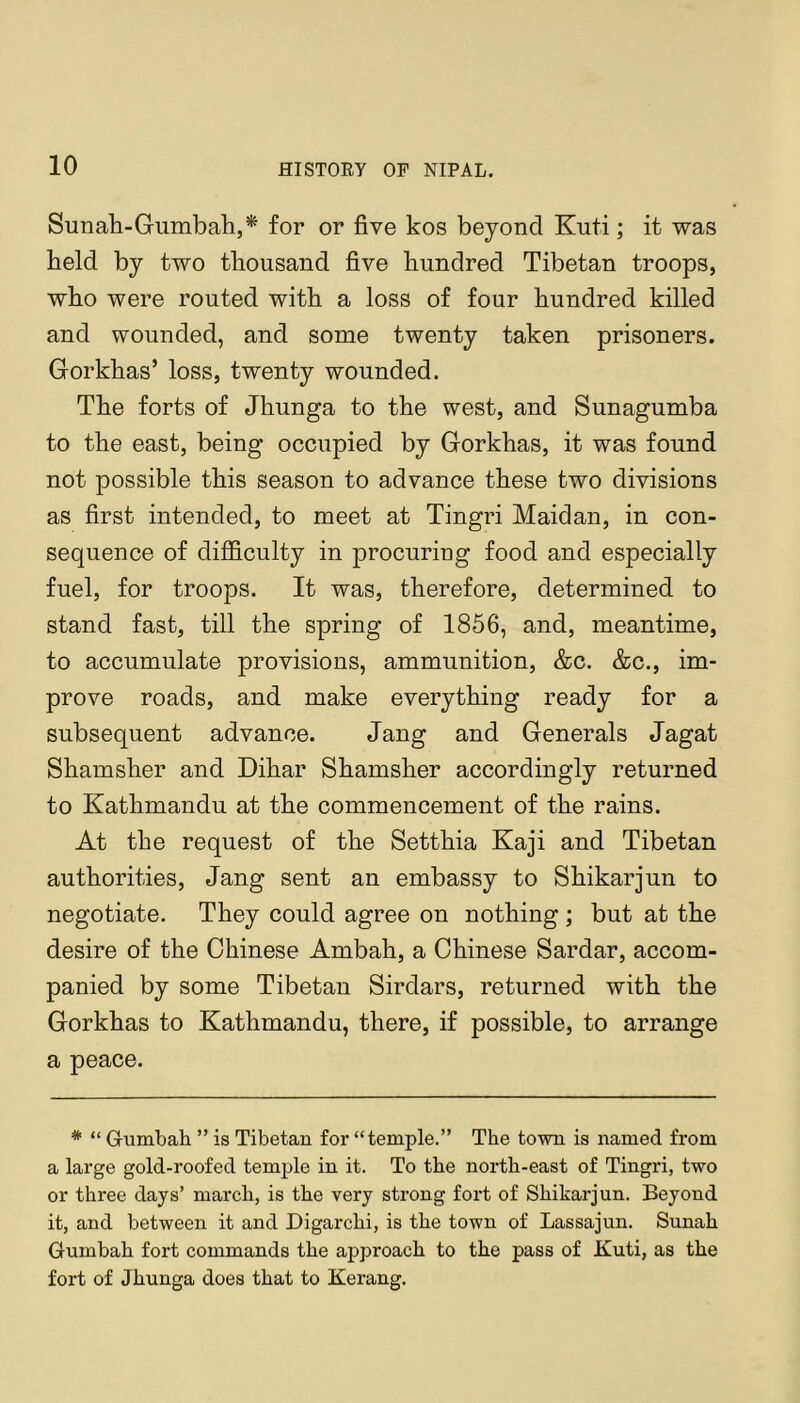 Sunali-Gumbah,* for or five kos beyond Kuti; it was held by two thousand five hundred Tibetan troops, who were routed with a loss of four hundred killed and wounded, and some twenty taken prisoners. Gorkhas’ loss, twenty wounded. The forts of Jhunga to the west, and Sunagumba to the east, being occupied by Gorkhas, it was found not possible this season to advance these two divisions as first intended, to meet at Tingri Maidan, in con- sequence of difficulty in procuring food and especially fuel, for troops. It was, therefore, determined to stand fast, till the spring of 1856, and, meantime, to accumulate provisions, ammunition, &c. &c., im- prove roads, and make everything ready for a subsequent advance. Jang and Generals Jagat Shamsher and Dihar Shamsher accordingly returned to Kathmandu at the commencement of the rains. At the request of the Setthia Kaji and Tibetan authorities, Jang sent an embassy to Shikarjun to negotiate. They could agree on nothing ; but at the desire of the Chinese Ambah, a Chinese Sardar, accom- panied by some Tibetan Sirdars, returned with the Gorkhas to Kathmandu, there, if possible, to arrange a peace. * “ Gumbah ” is Tibetan for “temple.” The town is named from a large gold-roofed temple in it. To the north-east of Tingri, two or three days’ march, is the very strong fort of Shikarjun. Beyond it, and between it and Digarchi, is the town of Lassajun. Sunah Gumbah fort commands the approach to the pass of Kuti, as the fort of Jhunga does that to Kerang.