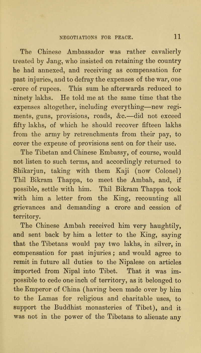 The Chinese Ambassador was rather cavalierly treated by Jang, who insisted on retaining the country he had annexed, and receiving as compensation for past injuries, and to defray the expenses of the war, one crore of rupees. This sum he afterwards reduced to ninety lakhs. He told me at the same time that the expenses altogether, including everything—new regi- ments, guns, provisions, roads, &c.—did not exceed fifty lakhs, of which he should recover fifteen lakhs from the army by retrenchments from their pay, to cover the expense of provisions sent on for their use. The Tibetan and Chinese Embassy, of course, would not listen to such terms, and accordingly returned to Shikarjun, taking with them Kaji (now Colonel) Thil Bikram Thappa, to meet the Ambah, and, if possible, settle with him. Thil Bikram Thappa took with him a letter from the King, recounting all grievances and demanding a crore and cession of territory. The Chinese Ambah received him very haughtily, and sent back by him a letter to the King, saying that the Tibetans would pay two lakhs, in silver, in compensation for past injuries; and would agree to remit in future all duties to the Nipalese on articles imported from Nipal into Tibet. That it was im- possible to cede one inch of territory, as it belonged to the Emperor of China (having been made over by him to the Lamas for religious and charitable uses, to support the Buddhist monasteries of Tibet), and it was not in the power of the Tibetans to alienate any