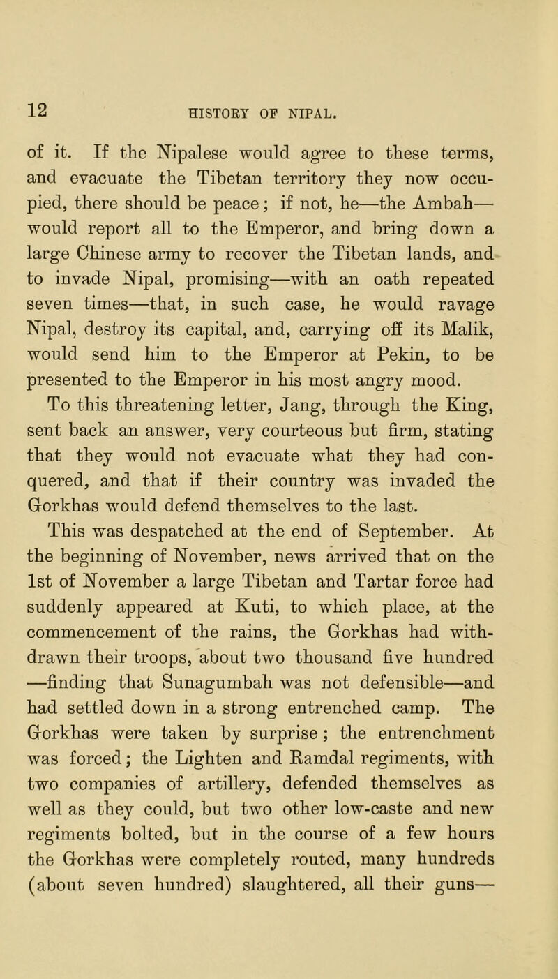 of it. If the Nipalese would agree to these terms, and evacuate the Tibetan territory they now occu- pied, there should be peace; if not, he—the Ambah— would report all to the Emperor, and bring down a large Chinese army to recover the Tibetan lands, and to invade Nipal, promising—with an oath repeated seven times—that, in such case, he would ravage Nipal, destroy its capital, and, carrying off its Malik, would send him to the Emperor at Pekin, to be presented to the Emperor in his most angry mood. To this threatening letter, Jang, through the King, sent back an answer, very courteous but firm, stating that they would not evacuate what they had con- quered, and that if their country was invaded the Gorkhas would defend themselves to the last. This was despatched at the end of September. At the beginning of November, news arrived that on the 1st of November a large Tibetan and Tartar force had suddenly appeared at Kuti, to which place, at the commencement of the rains, the Gorkhas had with- drawn their troops, about two thousand five hundred —finding that Sunagumbah was not defensible—and had settled down in a strong entrenched camp. The Gorkhas were taken by surprise; the entrenchment was forced; the Lighten and Kamdal regiments, with two companies of artillery, defended themselves as well as they could, but two other low-caste and new regiments bolted, but in the course of a few hours the Gorkhas were completely routed, many hundreds (about seven hundred) slaughtered, all their guns—