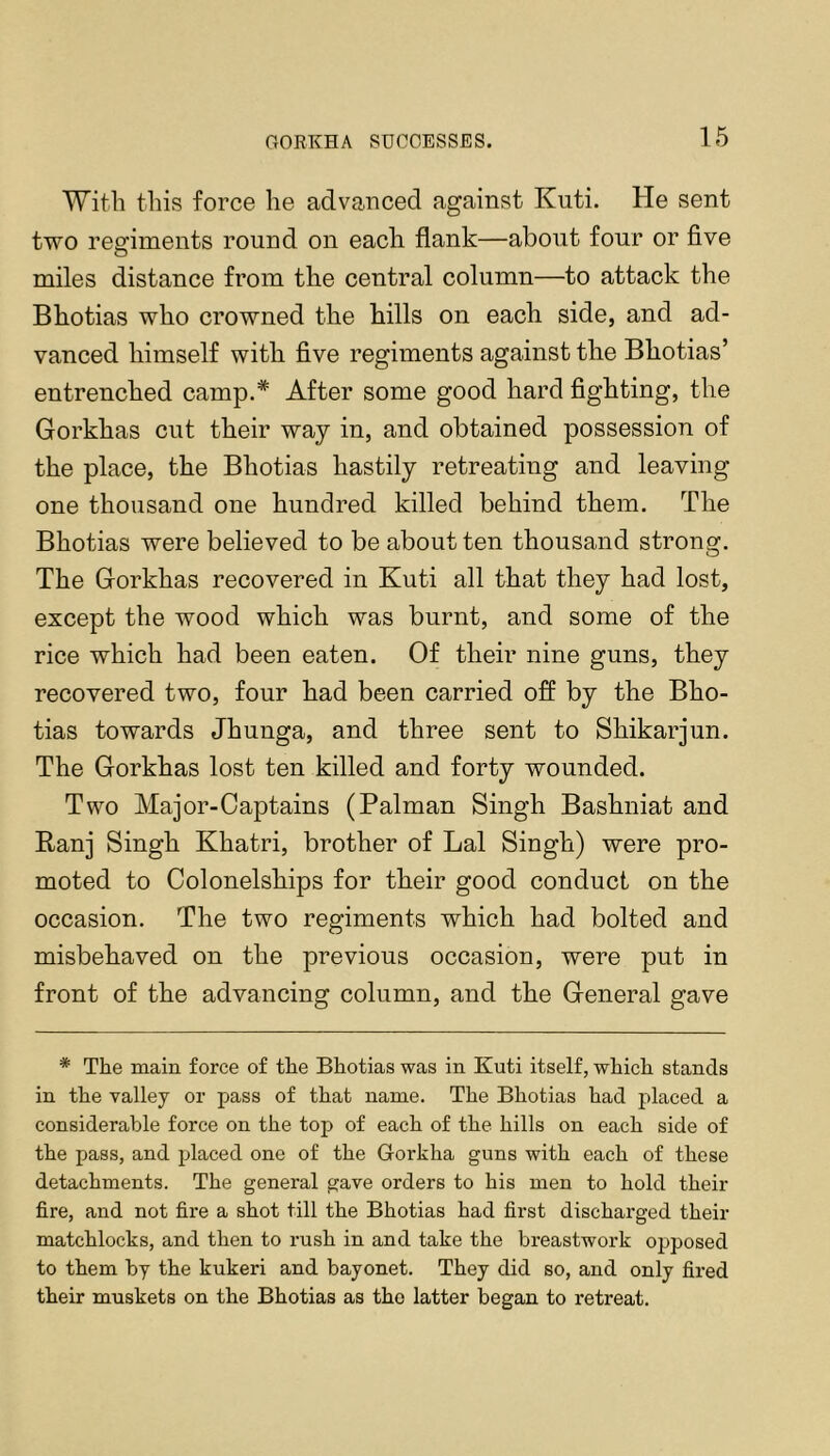 With this force he advanced against Kuti. He sent two resriments round on each flank—about four or five miles distance from the central column—to attack the Bhotias who crowned the hills on each side, and ad- vanced himself with five regiments against the Bhotias’ entrenched camp.* After some good hard fighting, the Gorkhas cut their way in, and obtained possession of the place, the Bhotias hastily retreating and leaving one thousand one hundred killed behind them. The Bhotias were believed to be about ten thousand strong. The Gorkhas recovered in Kuti all that they had lost, except the wood which was burnt, and some of the rice which had been eaten. Of their nine guns, they recovered two, four had been carried off by the Bho- tias towards Jhunga, and three sent to Shikarjun. The Gorkhas lost ten killed and forty wounded. Two Major-Captains (Palman Singh Bashniat and Ranj Singh Khatri, brother of Lai Singh) were pro- moted to Colonelships for their good conduct on the occasion. The two regiments which had bolted and misbehaved on the previous occasion, were put in front of the advancing column, and the General gave * The main force of the Bhotias was in Kuti itself, which stands in the valley or pass of that name. The Bhotias had placed a considerable force on the top of each of the hills on each side of the pass, and placed one of the Gorkha guns with each of these detachments. The general gave orders to his men to hold their fire, and not fire a shot till the Bhotias had first discharged their matchlocks, and then to rush in and take the breastwork opposed to them by the kukeri and bayonet. They did so, and only fired their muskets on the Bhotias as the latter began to retreat.