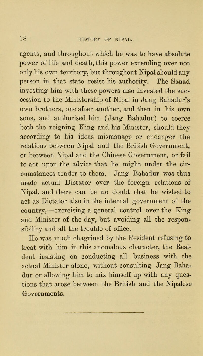 agents, and tliroughout whicli he was to have absolute power of life and death, this power extending over not only his own territory, but throughout Nipal should any person in that state resist his authority. The Sanad investing him with these powers also invested the suc- cession to the Ministership of ISTipal in Jang Bahadur’s own brothers, one after another, and then in his own sons, and authorised him (Jang Bahadur) to coerce both the reigning King and his Minister, should they according to his ideas mismanage or endanger the relations between Kipal and the British Government, or between Kipal and the Chinese Government, or fail to act upon the advice that he might under the cir- cumstances tender to them. Jang Bahadur was thus made actual Dictator over the foreign relations of Nipal, and there can be no doubt that he wished to act as Dictator also in the internal government of the country,—exercising a general control over the King and Minister of the day, but avoiding all the respon- sibility and all the trouble of oflS.ce. He was much chagrined by the Kesident refusing to treat with him in this anomalous character, the Eesi- dent insisting on conducting all business with the actual Minister alone, without consulting Jang Baha- dur or allowing him to mix himself up with any ques- tions that arose between the British and the Nipalese Governments.