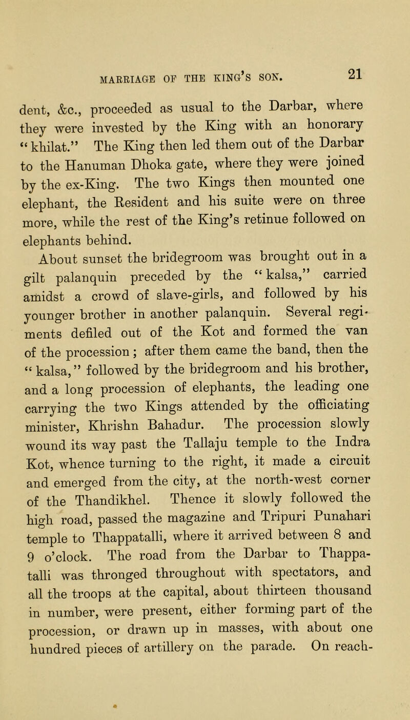 MARRIAGE OP THE KING’s SON. dent, &c., proceeded as usual to the Darbar, where they were invested by the King with an honorary “ khilat.” The King then led them out of the Darbar to the Hanuman Dhoka gate, where they were joined by the ex-King. The two Kings then mounted one elephant, the Eesident and his suite were on three more, while the rest of the King’s retinue followed on elephants behind. About sunset the bridegroom was brought out in a gilt palanquin preceded by the “ kalsa,” carried amidst a crowd of slave-girls, and followed by his younger brother in another palanquin. Several regi- ments defiled out of the Kot and formed the van of the procession; after them came the band, then the “ kalsa,” followed by the bridegroom and his brother, and a long procession of elephants, the leading one carrying the two Kings attended by the ofidciating minister, Khrishn Bahadur. The procession slowly wound its way past the Tallaju temple to the Indra Kot, whence turning to the right, it made a circuit and emerged from the city, at the north-west corner of the Thandikhel. Thence it slowly followed the high road, passed the magazine and Tripuri Punahari temple to Thappatalli, where it arrived between 8 and 9 o’clock. The road from the Darbar to Thappa- talli was thronged throughout with spectators, and all the troops at the capital, about thirteen thousand in number, were present, either forming part of the procession, or drawn up in masses, with about one hundred pieces of artillery on the parade. On reach-