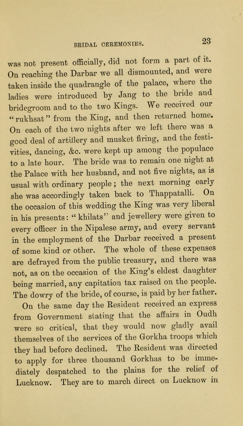 BRIDAL CEREMONIES. was nob present officially, did not form a part of it. On reaching the Darbar we all dismounted, and were taken inside the quadrangle of the palace, where the ladies were introduced by Jang to the bride and bridegroom and to the two Kings. We received our “ rukhsat ” from the King, and then returned home. On each of the two nights after we left there was a good deal of artiJlery and musket firing, and the festi- vities, dancing, &c. were kept up among the populace to a late hour. The bride was to remain one night at the Palace with her husband, and not five nights, as is usnal with ordinary people ; the next morning early she was accordingly taken back to Thappatalli. On the occasion of this wedding the King was very liberal in his presents; “ khilats’^ and jewellery were given to every officer in the Kipalese army, and every servant in the employment of the Oarbar received a present of some kind or other. The whole of these expenses are defrayed from the public treasury, and there was not, as on the occasion of the King’s eldest daughter being married, any capitation tax raised on the people. The dowry of the bride, of course, is paid by her father. On the same day the Resident received an express from Government stating that the affairs in Oudh were so critical, that they would now gladly avail themselves of the services of the Gorkha troops which they had before declined. The Resident was directed to apply for three thousand Gorkhas to be imme- diately despatched to the plains for the relief of Lucknow. They are to march direct on Lucknow in