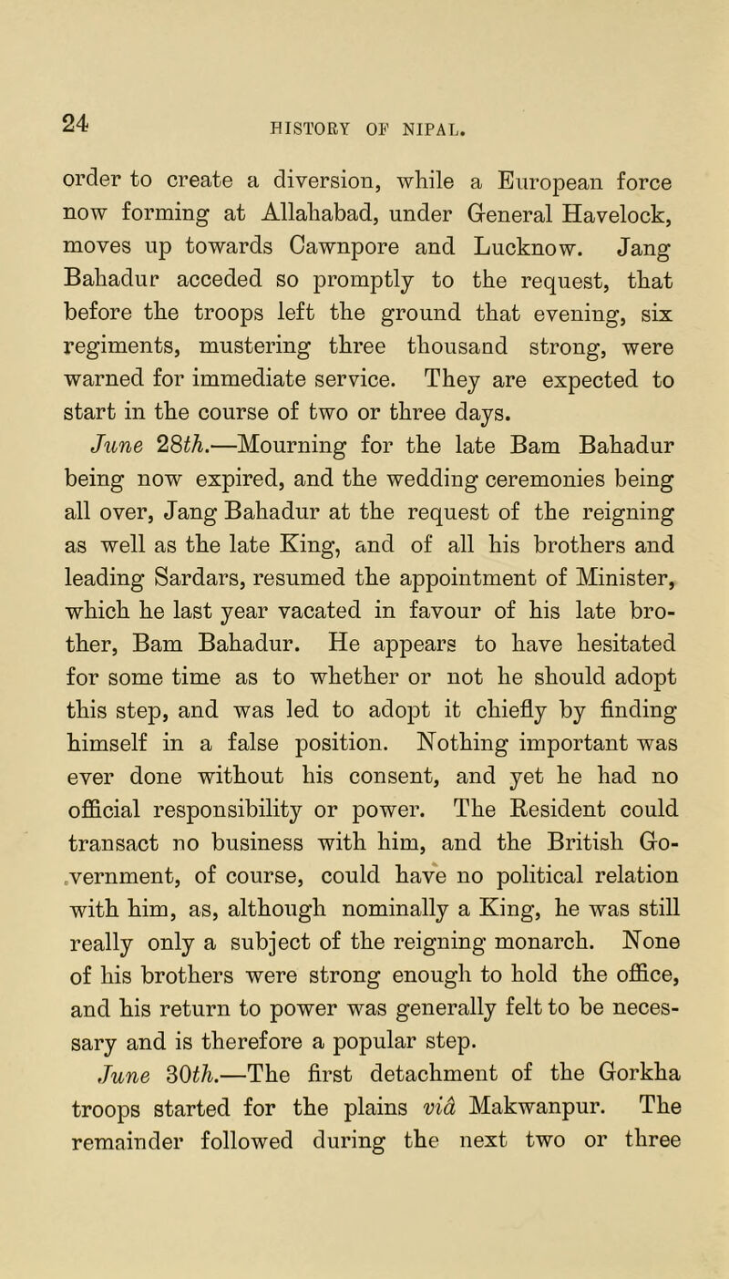 order to create a diversion, wliile a European force now forming at Allahabad, under Greneral Havelock, moves up towards Oawnpore and Lucknow. Jang Bahadur acceded so promptly to the request, that before the troops left the ground that evening, six regiments, mustering three thousand strong, were warned for immediate service. They are expected to start in the course of two or three days. June 28th.—Mourning for the late Bam Bahadur being now expired, and the wedding ceremonies being all over, Jang Bahadur at the request of the reigning as well as the late King, and of all his brothers and leading Sardars, resumed the appointment of Minister, which he last year vacated in favour of his late bro- ther, Bam Bahadur. He appears to have hesitated for some time as to whether or not he should adopt this step, and was led to adopt it chiefly by finding himself in a false position. Nothing important was ever done without his consent, and yet he had no ofl&cial responsibility or power. The Resident could transact no business with him, and the British Go- .vernment, of course, could have no political relation with him, as, although nominally a King, he was still really only a subject of the reigning monarch. None of his brothers were strong enough to hold the office, and his return to power was generally felt to be neces- sary and is therefore a popular step. June SOth.—The first detachment of the Gorkha troops started for the plains vid Makwanpur. The remainder followed during the next two or three