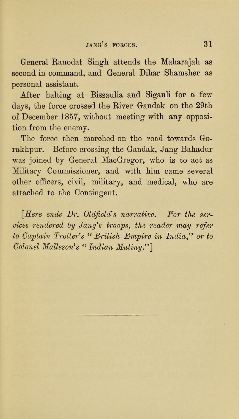 General Ranodat Singh attends the Maharajah as second in command, and General Dihar Shamsher as personal assistant. After halting at Bissaulia and Sigauli for a few days, the force crossed the River Gandak on the 29th of December 1857, without meeting with any opposi- tion from the enemy. The force then marched on the road towards Go- rakhpur. Before crossing the Gandak, Jang Bahadur was joined by General MacGregor, who is to act as Military Commissioner, and with him came several other officers, civil, military, and medical, who are attached to the Contingent. [Sere ends Dr. Oldfield^s narrative. For the ser- vices rendered hy Jang's troops, the reader may refer to Captain Trotter’s “ British Empire in India,” or to Colonel Malleson’s “ Indian Mutiny.”'\