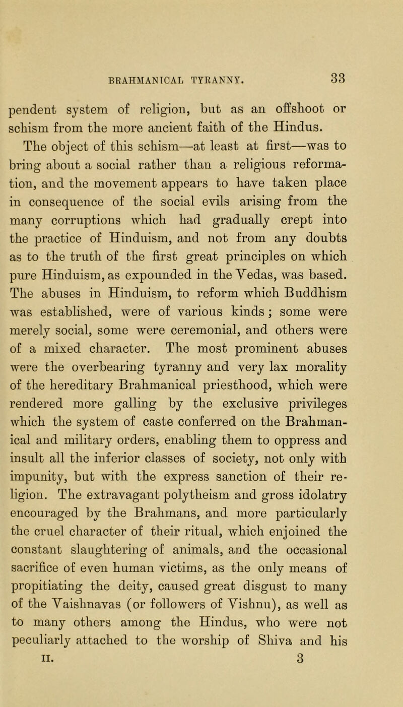 pendent system of religion, but as an offsboot or schism from the more ancient faith of the Hindus. The object of this schism—at least at first—was to bring about a social rather than a religious reforma- tion, and the movement appears to have taken place in consequence of the social evils arising from the many corruptions which had gradually crept into the practice of Hinduism, and not from any doubts as to the truth of the first great principles on which pure Hinduism, as expounded in the Yedas, was based. The abuses in Hinduism, to reform which Buddhism was established, were of various kinds; some were merely social, some were ceremonial, and others were of a mixed character. The most prominent abuses were the overbearing tyranny and very lax morality of the hereditary Brahmanical priesthood, which were rendered more galling by the exclusive privileges which the system of caste conferred on the Brahman- ical and military orders, enabling them to oppress and insult all the inferior classes of society, not only with impunity, but with the express sanction of their re- ligion. The extravagant polytheism and gross idolatry encouraged by the Brahmans, and more particularly the cruel character of their ritual, which enjoined the constant slaughtering of animals, and the occasional sacrifice of even human victims, as the only means of propitiating the deity, caused great disgust to many of the Yaishnavas (or followers of Yishnii), as well as to many others among the Hindus, who were not peculiarly attached to the worship of Shiva and his II. 3