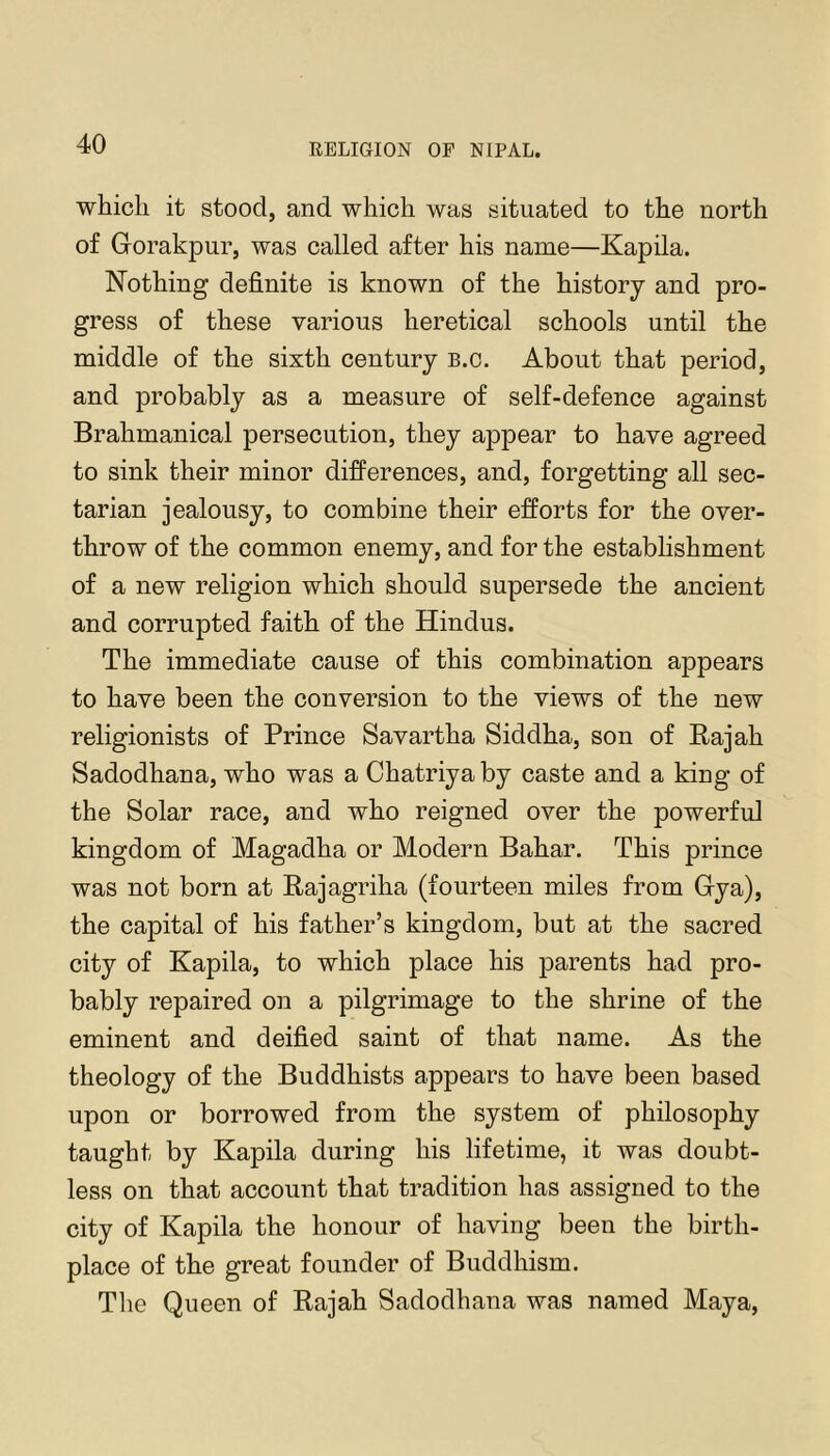 which it stood, and which was situated to the north of Gorakpur, was called after his name—Kapila. Nothing definite is known of the history and pro- gress of these various heretical schools until the middle of the sixth century b.c. About that period, and probably as a measure of self-defence against Brahmanical persecution, they appear to have agreed to sink their minor differences, and, forgetting all sec- tarian jealousy, to combine their efforts for the over- throw of the common enemy, and for the establishment of a new religion which should supersede the ancient and corrupted faith of the Hindus. The immediate cause of this combination appears to have been the conversion to the views of the new religionists of Prince Savartha Siddha, son of Kajah Sadodhana, who was a Chatriya by caste and a king of the Solar race, and who reigned over the powerful kingdom of Magadha or Modern Bahar. This prince was not born at Raj agriha (fourteen miles from Gya), the capital of his father’s kingdom, but at the sacred city of Kapila, to which place his parents had pro- bably repaired on a pilgrimage to the shrine of the eminent and deified saint of that name. As the theology of the Buddhists appears to have been based upon or borrowed from the system of philosophy taught by Kapila during his lifetime, it was doubt- less on that account that tradition has assigned to the city of Kapila the honour of having been the birth- place of the great founder of Buddhism. Tlie Queen of Rajah Sadodhana was named Maya,