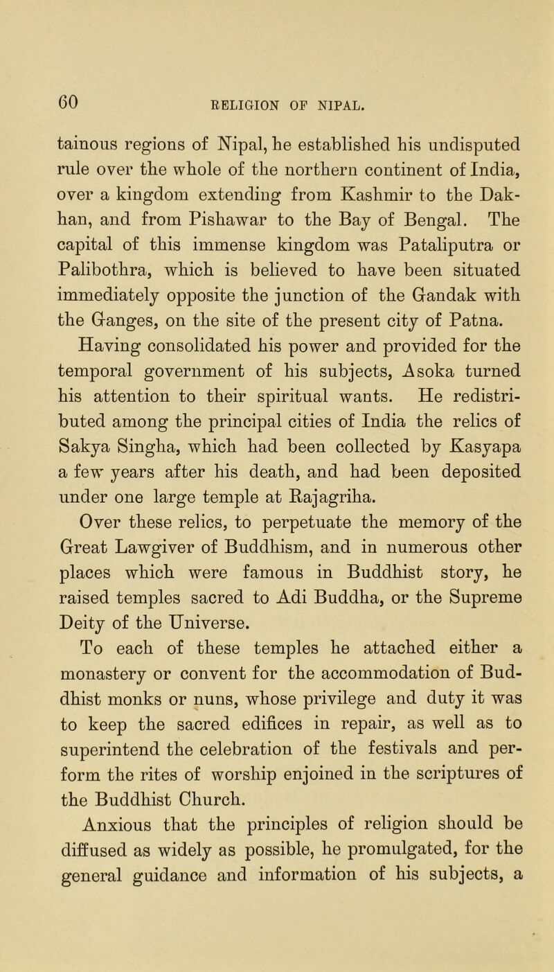 tainoiis regions of Nipal, he established his undisputed rule over the whole of the northern continent of India, over a kingdom extending from Kashmir to the Dak- han, and from Pishawar to the Bay of Bengal. The capital of this immense kingdom was Pataliputra or Palibothra, which is believed to have been situated immediately opposite the junction of the Gandak with the Ganges, on the site of the present city of Patna. Having consolidated his power and provided for the temporal government of his subjects, Asoka turned his attention to their spiritual wants. He redistri- buted among the principal cities of India the relics of Sakya Singha, which had been collected by Kasyapa a few years after his death, and had been deposited under one large temple at Raj agriha. Over these relics, to perpetuate the memory of the Great Lawgiver of Buddhism, and in numerous other places which were famous in Buddhist story, he raised temples sacred to Adi Buddha, or the Supreme Deity of the Universe. To each of these temples he attached either a monastery or convent for the accommodation of Bud- dhist monks or nuns, whose privilege and duty it was to keep the sacred edifices in repair, as well as to superintend the celebration of the festivals and per- form the rites of worship enjoined in the scriptures of the Buddhist Church. Anxious that the principles of religion should be diffused as widely as possible, he promulgated, for the general guidance and information of his subjects, a