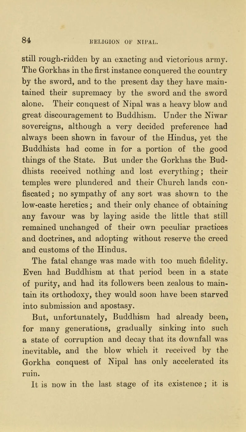 still rough-ridden by an exacting and victorious army. The Gorkhas in the first instance conquered the country by the sword, and to the present day they have main- tained their supremacy by the sword and the sword alone. Their conquest of Nipal was a heavy blow and great discouragement to Buddhism. Under the Niwar sovereigns, although a very decided preference had always been shown in favour of the Hindus, yet the Buddhists had come in for a portion of the good things of the State. But under the Gorkhas the Bud- dhists received nothing and lost everything; their temples were plundered and their Church lands con- fiscated ; no sympathy of any sort was shown to the low-caste heretics; and their only chance of obtaining any favour was by laying aside the little that still remained unchanged of their own peculiar practices and doctrines, and adopting without reserve the creed and customs of the Hindus. The fatal change was made with too much fidelity. Even had Buddhism at that period been in a state of purity, and had its followers been zealous to main- tain its orthodoxy, they would soon have been starved into submission and apostasy. But, unfortunately. Buddhism had already been, for many generations, gradually sinking into such a state of corruption and decay that its downfall was inevitable, and the blow which it received by the Gorkha conquest of Nipal has only accelerated its ruin. It is now in the last stage of its existence ; it is