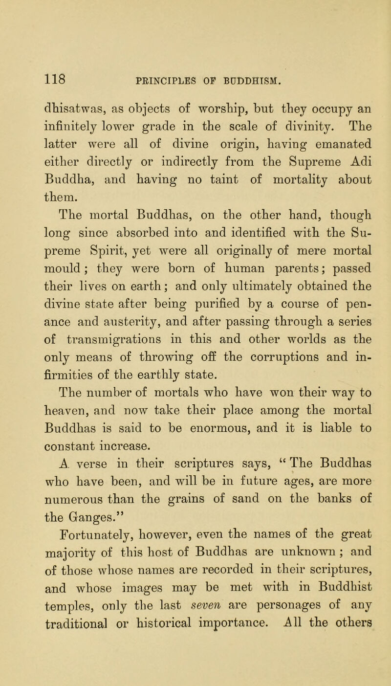 dhisatwas, as objects of worsbip, but they occupy an infinitely lower grade in the scale of divinity. The latter were all of divine origin, having emanated either directly or indirectly from the Supreme Adi Buddha, and having no taint of mortality about them. The mortal Buddhas, on the other hand, though long since absorbed into and identified with the Su- preme Spirit, yet were all originally of mere mortal mould; they were born of human parents; passed their lives on earth; and only ultimately obtained the divine state after being purified by a course of pen- ance and austerity, and after passing through a series of transmigrations in this and other worlds as the only means of throwing off the corruptions and in- firmities of the earthly state. The number of mortals who have won their way to heaven, and now take their place among the mortal Buddhas is said to be enormous, and it is liable to constant increase. A. verse in their scriptures says, “ The Buddhas who have been, and will be in future ages, are more numerous than the grains of sand on the banks of the Ganges.” Fortunately, however, even the names of the great majority of this host of Buddhas are unknown ; and of those whose names are recorded in their scriptures, and whose images may be met with in Buddhist temples, only the last seven are personages of any traditional or historical importance. AW the others