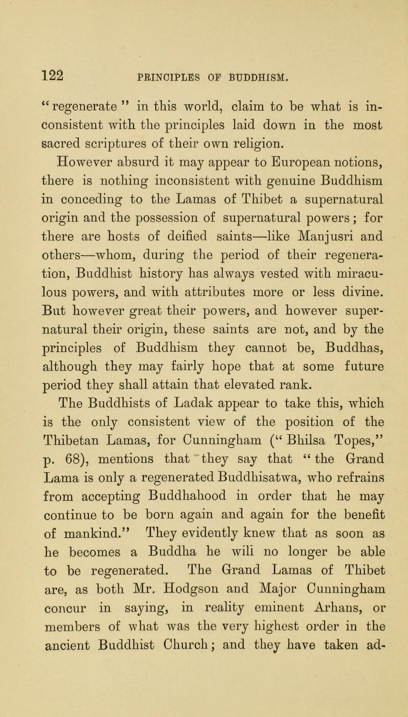 “regenerate ” in this world, claim to be what is in- consistent with the principles laid down in the most sacred scriptures of their own religion. However absurd it may appear to European notions, there is nothing inconsistent with genuine Buddhism in conceding to the Lamas of Thibet a supernatural origin and the possession of supernatural powers; for there are hosts of deified saints—like Manjusri and others—whom, during the period of their regenera- tion, Buddhist history has always vested with miracu- lous powers, and with attributes more or less divine. But however great their powers, and however super- natural their origin, these saints are not, and by the principles of Buddhism they cannot be, Buddhas, although they may fairly hope that at some future period they shall attain that elevated rank. The Buddhists of Ladak appear to take this, which is the only consistent view of the position of the Thibetan Lamas, for Cunningham (“ Bhilsa Topes,” p. 68), mentions that they say that “the Grand Lama is only a regenerated Buddhisatwa, who refrains from accepting Buddhahood in order that he may continue to be born again and again for the benefit of mankind.” They evidently knew that as soon as he becomes a Buddha he wili no longer be able to be regenerated. The Grand Lamas of Thibet are, as both Mr. Hodgson and Major Cunningham concur in saying, in reality eminent Arhans, or members of what was the very highest order in the ancient Buddhist Church; and they have taken ad-