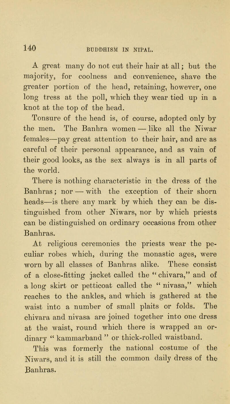 A great many do not cut their hair at all; but the majority, for coolness and convenience, shave the greater portion of the head, retaining, however, one long tress at the poll, which they wear tied up in a knot at the top of the head. Tonsure of the head is, of course, adopted only by the men. The Banhra women — like all the Niwar females—pay great attention to their hair, and are as careful of their personal appearance, and as vain of their good looks, as the sex always is in all parts of the world. There is nothing characteristic in the dress of the Banhras; nor — with the exception of their shorn heads—is there any mark by which they can be dis- tinguished from other Niwars, nor by which priests can be distinguished on ordinary occasions from other Banhras. At religious ceremonies the priests wear the pe- culiar robes which, during the monastic ages, were worn by all classes of Banhras alike. These consist of a close-fitting jacket called the “ chivara,” and of a long skirt or petticoat called the “ nivasa,” which reaches to the ankles, and which is gathered at the waist into a number of small plaits or folds. The chivara and nivasa are joined together into one dress at the waist, round which there is wrapped an or- dinary “ kammarband ” or thick-rolled waistband. This was formerly the national costume of the Niwars, and it is still the common daily dress of the Banhras.