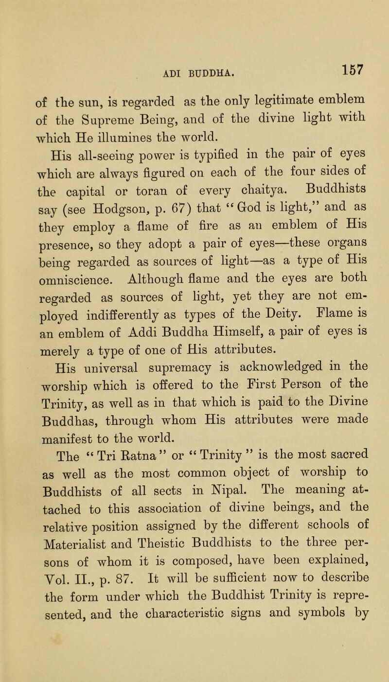 ADI BUDDHA. of the sun, is regarded as the only legitimate emblem of the Supreme Being, and of the divine light with which He illumines the world. His all-seeing power is typified in the pair of eyes which are always figured on each of the four sides of the capital or toran of every chaitya. Buddhists say (see Hodgson, p. 67) that “God is light,” and as they employ a flame of fire as an emblem of His presence, so they adopt a pair of eyes—these organs being regarded as sources of light—as a type of His omniscience. Although flame and the eyes are both regarded as sources of light, yet they are not em- ployed indifferently as types of the Deity. Flame is an emblem of Addi Buddha Himself, a pair of eyes is merely a type of one of His attributes. His universal supremacy is acknowledged in the worship which is offered to the First Person of the Trinity, as well as in that which is paid to the Divine Buddhas, through whom His attributes were made manifest to the world. The “ Tri Eatna” or “ Trinity ” is the most sacred as well as the most common object of worship to Buddhists of all sects in Hipal. The meaning at- tached to this association of divine beings, and the relative position assigned by the different schools of Materialist and Theistic Buddhists to the three per- sons of whom it is composed, have been explained, Vol. II., p. 87. It will be sufficient now to describe the form under which the Buddhist Trinity is repre- sented, and the characteristic signs and symbols by