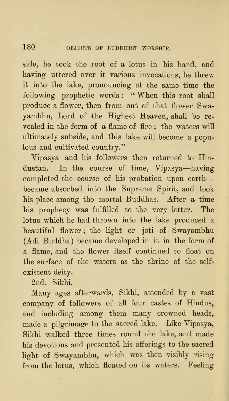 side, he took the root of a lotus in his hand, and having uttered over it various invocations, he threw it into the lake, pronouncing at the same time the following prophetic words : “ When this root shall produce a flower, then from out of that flower Swa- yambhu. Lord of the Highest Heaven, shall be re- vealed in the form of a flame of fire ; the waters will ultimately subside, and this lake will become a popu- lous and cultivated country.” Yipasya and his followers then returned to Hin- dustan. In the course of time, Yipasya—having completed the course of his probation upon earth— became absorbed into the Supreme Spirit, and took his place among the mortal Buddhas. After a time his prophecy was fulfilled to the very letter. The lotus which he had thrown into the lake produced a beautiful flower; the light or joti of Swayambhu (Adi Buddha) became developed in it in the form of a flame, and the flower itself continued to float on the surface of the waters as the shrine of the self- existent deity. 2nd. Sikhi. Many ages afterwards, Sikhi, attended by a vast company of followers of all four castes of Hindus, and including among them many crowned heads, made a pilgrimage to the sacred lake. Like Yipasya, Sikhi walked three times round the lake, and made his devotions and presented his offerings to the sacred light of Swayambhu, which was then visibly rising from the lotus, which floated on its waters. Feeling