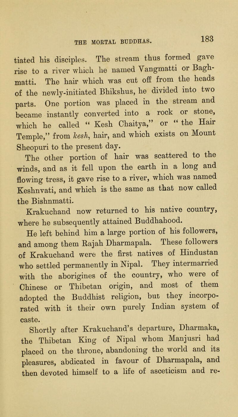 tiated his disciples. The stream thus formed gave rise to a river which he named Vangmatti or Bagh- matti. The hair which was cut off from the heads of the newly-initiated Bhikshus, he divided into two parts. One portion was placed in the stream and became instantly converted into a rock or stone, which he called “ Kesh Chaitya,” or “ the Hair Temple,” from kesh^ hair, and which exists on Mount Sheopuri to the present day. The other portion of hair was scattered to the winds, and as it fell upon the earth in a long and flowing tress, it gave rise to a river, which was named Keshnvati, and which is the same as that now called the Bishnmatti. Krakuchand now returned to his native country, where he subsequently attained Buddhahood. He left behind him a large portion of his followers, and among them Rajah Dharmapala. These followers of Krakuchand were the first natives of Hindustan who settled permanently in Kipal. They intermarried with the aborigines of the country, who were of Chinese or Thibetan origin, and most of them adopted the Buddhist religion, but they incoipo- rated with it their own purely Indian system of caste. Shortly after Krakuchand’s departure, Dharmaka, the Thibetan King of Kipal whom Manjusri had placed on the throne, abandoning the world and its pleasures, abdicated in favour of Dharmapala, and then devoted himself to a life of asceticism and re-