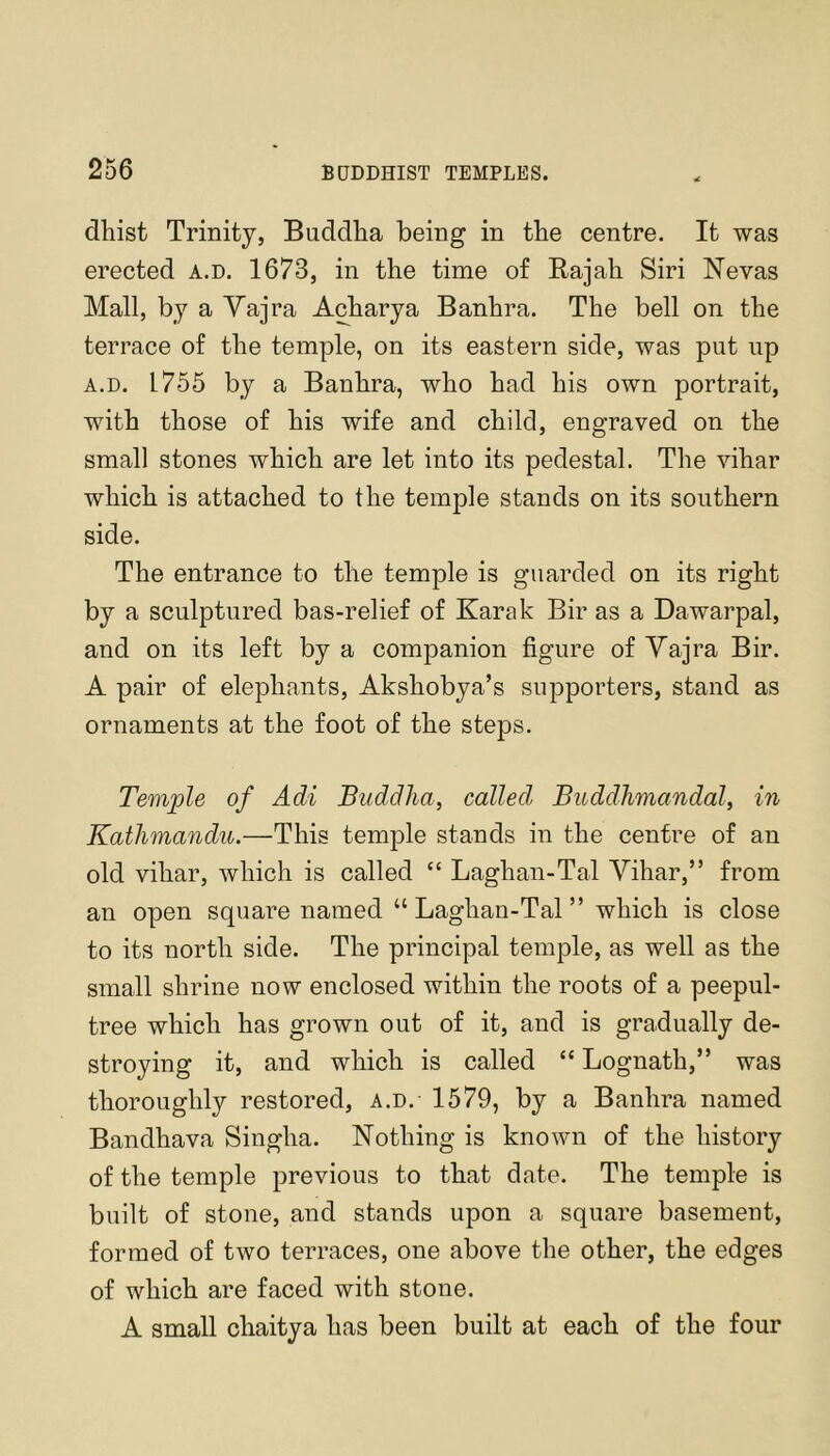 dhist Trinity, Buddlia being in the centre. It was erected a.d. 1673, in the time of Rajah Siri Nevas Mall, by a Yajra Acharya Banhra. The bell on the terrace of the temple, on its eastern side, was put up A.D. 1755 by a Banhra, who had his own portrait, with those of his wife and child, engraved on the small stones which are let into its pedestal. The vihar which is attached to the temple stands on its southern side. The entrance to the temple is guarded on its right by a sculptured bas-relief of Karak Bir as a Dawarpal, and on its left by a companion figure of Yajra Bir. A pair of elephants, Akshobya’s supporters, stand as ornaments at the foot of the steps. Temple of Adi Buddha, called Buddhmandal, in Kathmandu.—This temple stands in the centre of an old vihar, which is called “ Laghan-Tal Yihar,” from an open square named “Laghan-Tal” which is close to its north side. The principal temple, as well as the small shrine now enclosed within the roots of a peepul- tree which has grown out of it, and is gradually de- stroying it, and which is called “ Lognath,” was thoroughly restored, a.d. 1579, by a Banhra named Bandhava Singha. Nothing is known of the history of the temple previous to that date. The temple is built of stone, and stands upon a square basement, formed of two terraces, one above the other, the edges of which are faced with stone. A small chaitya has been built at each of the four