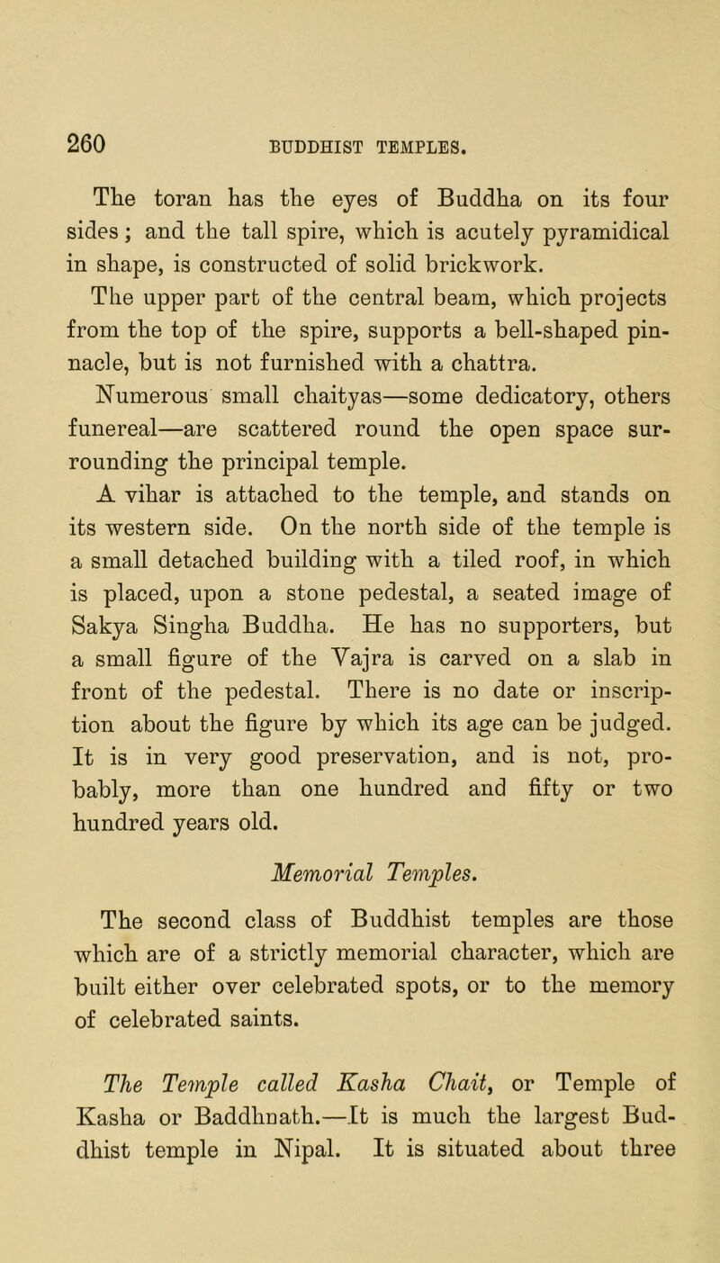 The toran has the eyes of Buddha on its four sides; and the tall spire, which is acutely pyramidical in shape, is constructed of solid brickwork. The upper part of the central beam, which projects from the top of the spire, supports a bell-shaped pin- nacle, but is not furnished with a chattra. Numerous small chaityas—some dedicatory, others funereal—are scattered round the open space sur- rounding the principal temple. A vihar is attached to the temple, and stands on its western side. On the north side of the temple is a small detached building with a tiled roof, in which is placed, upon a stone pedestal, a seated image of Sakya Singha Buddha. He has no supporters, but a small figure of the Vajra is carved on a slab in front of the pedestal. There is no date or inscrip- tion about the figure by which its age can be judged. It is in very good preservation, and is not, pro- bably, more than one hundred and fifty or two hundred years old. Memorial Temples. The second class of Buddhist temples are those which are of a strictly memorial character, which are built either over celebrated spots, or to the memory of celebrated saints. The Temple called Kasha Chait, or Temple of Kasha or Baddhnath.—It is much the largest Bud- dhist temple in Nipal. It is situated about three