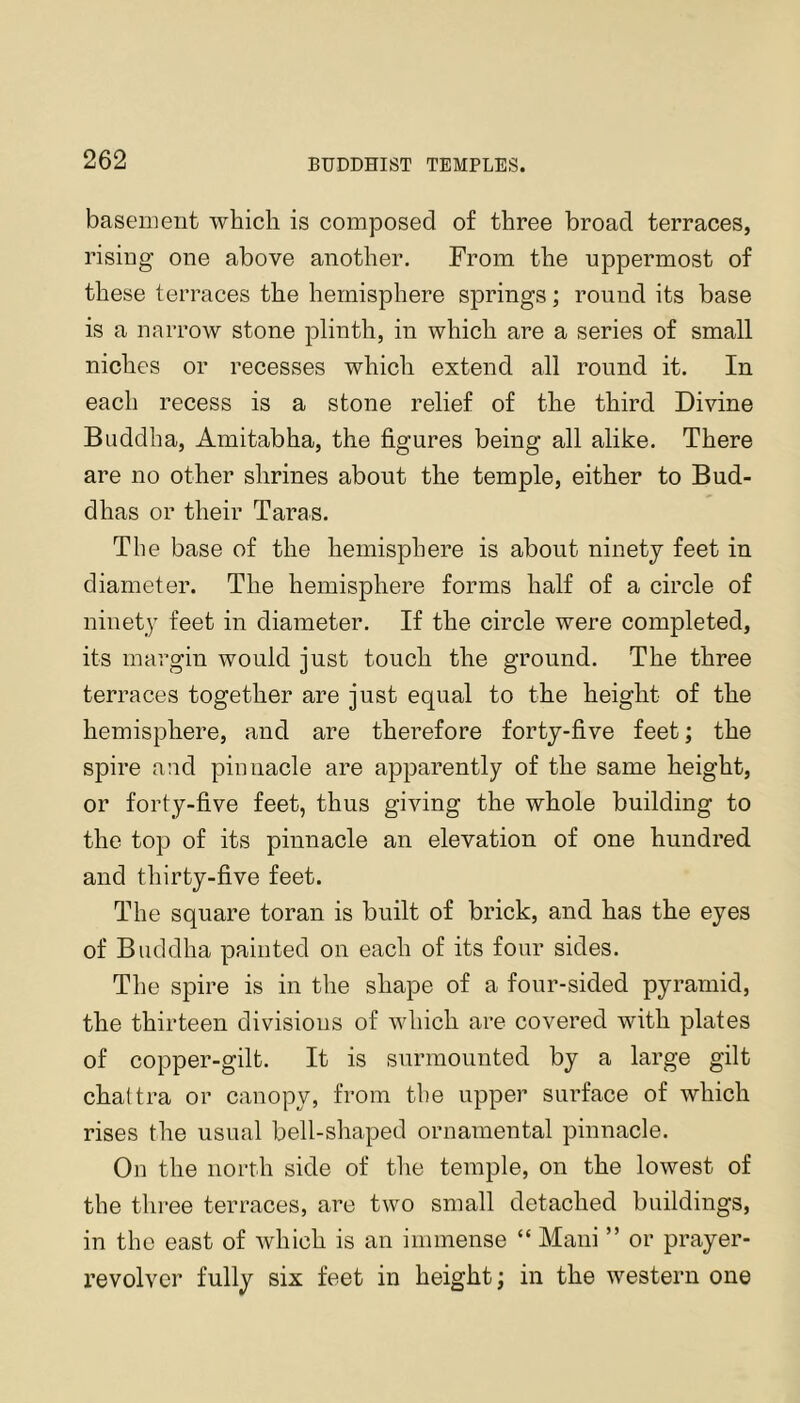 basement which is composed of three broad terraces, rising one above another. From the uppermost of these terraces the hemisphere springs; round its base is a narrow stone plinth, in which are a series of small niches or recesses which extend all round it. In each recess is a stone relief of the third Divine Buddha, Amitabha, the figures being all alike. There are no other shrines about the temple, either to Bud- dhas or their Taras. The base of the hemisphere is about ninety feet in diameter. The hemisphere forms half of a circle of ninety feet in diameter. If the circle were completed, its margin would just touch the ground. The three terraces together are just equal to the height of the hemisphere, and are therefore forty-five feet; the spire and pinnacle are apparently of the same height, or forty-five feet, thus giving the whole building to the top of its pinnacle an elevation of one hundred and thirty-five feet. The square toran is built of brick, and has the eyes of Buddha painted on each of its four sides. The spire is in the shape of a four-sided pyramid, the thirteen divisions of which are covered with plates of copper-gilt. It is surmounted by a large gilt chattra or canopy, from tie upper surface of which rises the usual bell-shaped ornamental pinnacle. On the north side of the temple, on the lowest of the thi*ee terraces, are two small detached buildings, in the east of which is an immense “ Mani ” or prayer- revolver fully six feet in height; in the western one