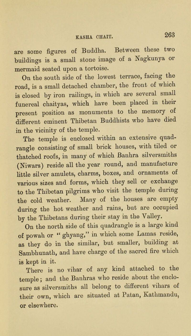 ai’G some figures of Buddha. Between these two buildings is a small stone image of a Nagkunya or mermaid seated upon a tortoise. On the south side of the lowest terrace, facing the road, is a small detached chamber, the front of which is closed by iron railings, in which are several small funereal chaityas, which have been placed in their present position as monuments to the memory of different eminent Thibetan Buddhists who have died in the vicinity of the temple. The temple is enclosed within an extensive quad- rangle consisting of small brick houses, with tiled or thatched roofs, in many of which Banhra silversmiths (Niwars) reside all the year round, and manufacture little silver amulets, charms, boxes, and ornaments of various sizes and forms, which they sell or exchange to the Thibetan pilgrims who visit the temple during the cold weather. Many of the houses are empty during the hot weather and rains, but are occupied by the Thibetans during their stay in the Valley. On the north side of this quadrangle is a large kind of powah or “ ghyang,” in which some Lamas reside, as they do in the similar, but smaller, building at Sambhunath, and have charge of the sacred fire which is kept in it. There is no vihar of any kind attached to the temple; and the Banhras who reside about the enclo- sure as silversmiths all belong to different viliars of their own, which are situated at Patan, Kathmandu, or elsewhere.