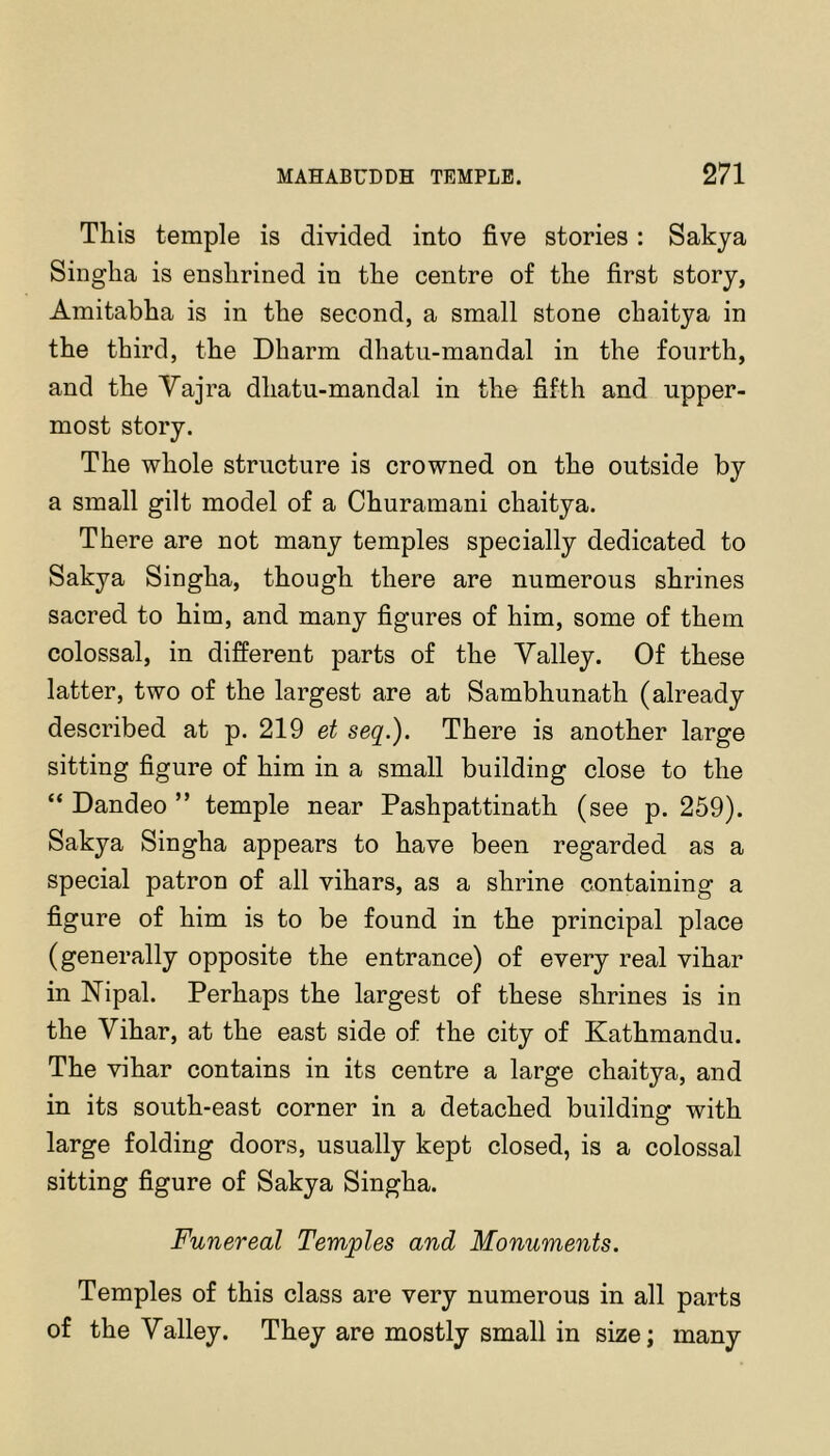 This temple is divided into five stories: Sakya Singha is enshrined in the centre of the first story, Amitabha is in the second, a small stone chaitya in the third, the Dharm dhatu-mandal in the fourth, and the Yajra dhatu-mandal in the fifth and upper- most story. The whole structure is crowned on the outside by a small gilt model of a Churamani chaitya. There are not many temples specially dedicated to Sakya Singha, though there are numerous shrines sacred to him, and many figures of him, some of them colossal, in different parts of the Valley. Of these latter, two of the largest are at Sambhunath (already described at p. 219 et seq.). There is another large sitting figure of him in a small building close to the “ Dandeo ” temple near Pashpattinath (see p. 259). Sakya Singha appears to have been regarded as a special patron of all vihars, as a shrine containing a figure of him is to be found in the principal place (generally opposite the entrance) of every real vihar in ISTipal. Perhaps the largest of these shrines is in the Vihar, at the east side of the city of Kathmandu. The vihar contains in its centre a large chaitya, and in its south-east corner in a detached building with large folding doors, usually kept closed, is a colossal sitting figure of Sakya Singha. Funereal Temples and Monuments. Temples of this class are very numerous in all parts of the Valley. They are mostly small in size; many