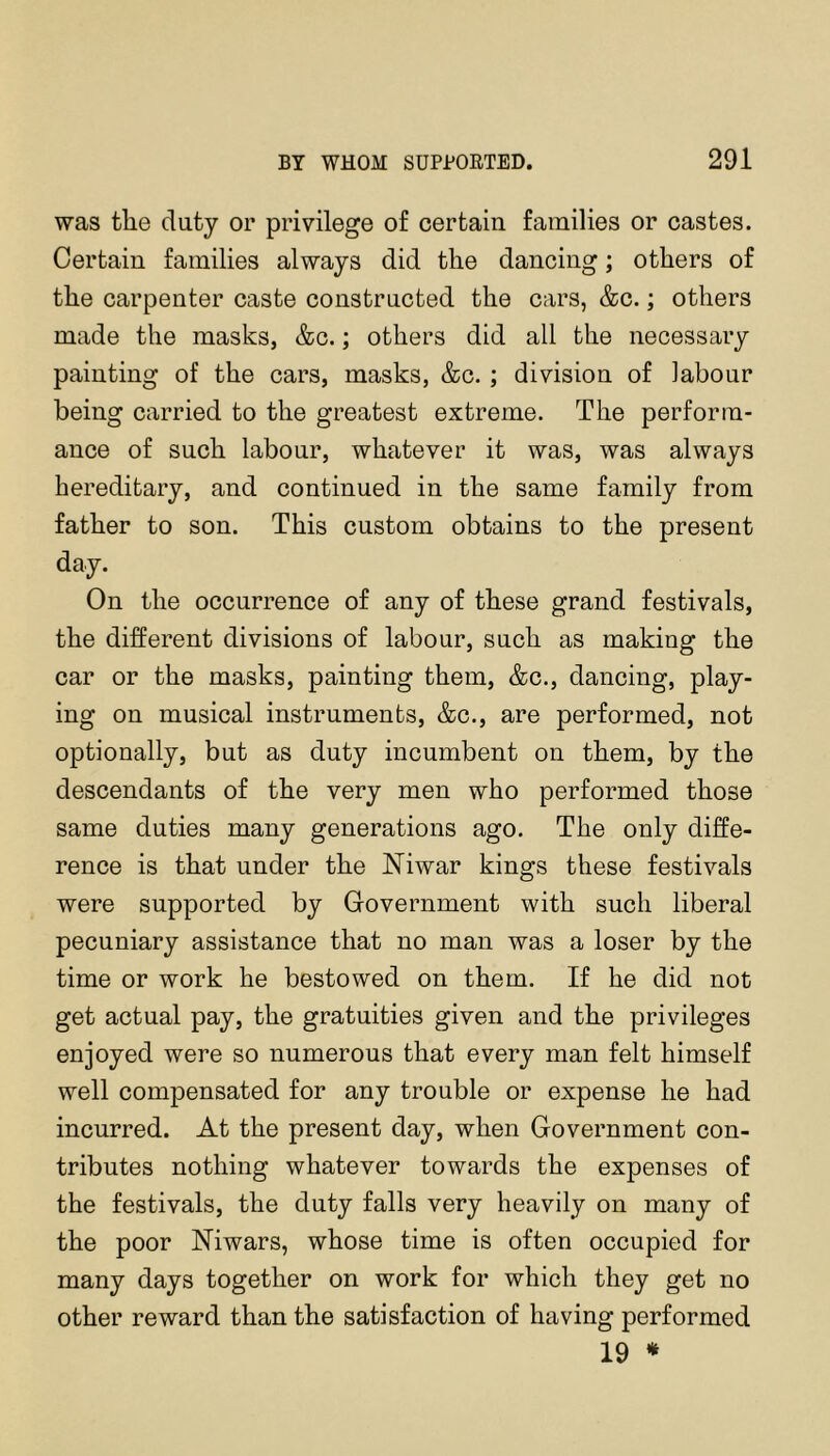 was the duty or privilege of certain families or castes. Certain families always did the dancing; others of the carpenter caste constructed the cars, &c.; others made the masks, &c.; others did all the necessary painting of the cars, masks, &c. ; division of labour being carried to the greatest extreme. The perform- ance of such labour, whatever it was, was always hereditary, and continued in the same family from father to son. This custom obtains to the present day. On the occurrence of any of these grand festivals, the different divisions of labour, such as making the car or the masks, painting them, &c., dancing, play- ing on musical instruments, &c., are performed, not optionally, but as duty incumbent on them, by the descendants of the very men who performed those same duties many generations ago. The only diffe- rence is that under the Niwar kings these festivals were supported by Government with such liberal pecuniary assistance that no man was a loser by the time or work he bestowed on them. If he did not get actual pay, the gratuities given and the privileges enjoyed were so numerous that every man felt himself well compensated for any trouble or expense he had incurred. At the present day, when Government con- tributes nothing whatever towards the expenses of the festivals, the duty falls very heavily on many of the poor Niwars, whose time is often occupied for many days together on work for which they get no other reward than the satisfaction of having performed 19 *