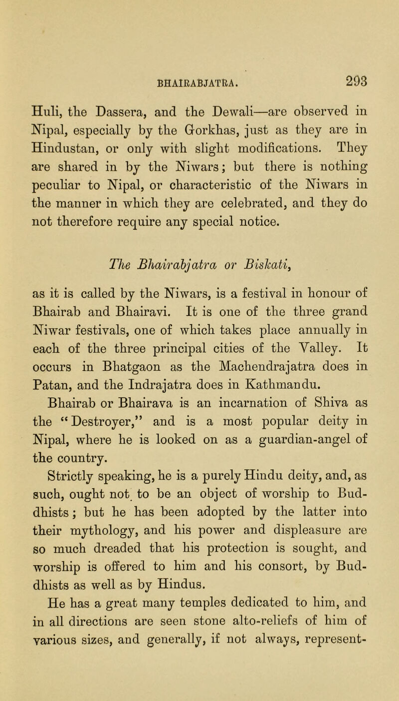 Huli, the Dassera, and the Dewali—are observed in Nipal, especially by the Grorkhas, just as they are in Hindustan, or only with slight modifications. They are shared in by the Niwars; but there is nothing peculiar to Nipal, or characteristic of the Niwars in the manner in which they are celebrated, and they do not therefore require any special notice. The Bhairabjatra or BisJcati, as it is called by the Niwars, is a festival in honour of Bhairab and Bhairavi. It is one of the three grand Niwar festivals, one of which takes place annually in each of the three principal cities of the Valley. It occurs in Bhatgaon as the Machendrajatra does in Patan, and the Indrajatra does in Kathmandu. Bhairab or Bhairava is an incarnation of Shiva as the “ Destroyer,” and is a most popular deity in Nipal, where he is looked on as a guardian-angel of the country. Strictly speaking, he is a purely Hindu deity, and, as such, ought not to be an object of worship to Bud- dhists ; but he has been adopted by the latter into their mythology, and his power and displeasure are so much dreaded that his protection is sought, and worship is offered to him and his consort, by Bud- dhists as well as by Hindus. He has a great many temples dedicated to him, and in all directions are seen stone alto-reliefs of him of various sizes, and generally, if not always, represent-