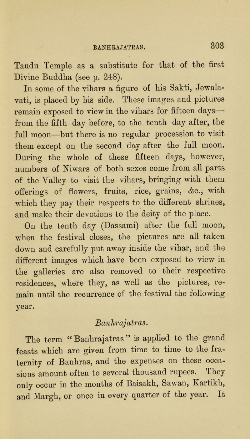 Taudu Temple as a substitute for that of tbe first Divine Buddha (see p. 248). In some of the vihars a figure of his Sakti, Jewala- vati, is placed by his side. These images and pictures remain exposed to view in the vihars for fifteen days— from the fifth day before, to the tenth day after, the full moon—but there is no regular procession to visit them except on the second day after the full moon. During the whole of these fifteen days, however, numbers of Niwars of both sexes come from all parts of the Valley to visit the vihars, bringing with them offerings of flowers, fruits, rice, grains, &c., with which they pay their respects to the different shrines, and make their devotions to the deity of the place. On the tenth day (Dassami) after the full moon, when the festival closes, the pictures are all taken down and carefully put away inside the vihar, and the different images which have been exposed to view in the galleries are also removed to their respective residences, where they, as well as the pictures, re- main until the recurrence of the festival the following year. Banhrajatras. The term “ Banhrajatras ” is applied to the grand feasts which are given from time to time to the fra- ternity of Banhras, and the expenses on these occa- sions amount often to several thousand rupees. They only occur in the months of Baisakh, Sawan, Kartikh, and Margh, or once in every quarter of the year. It