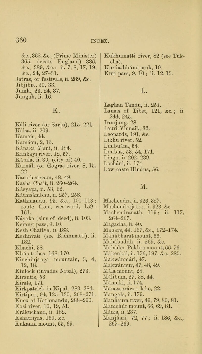 &c., 362, &c., (Prime Minister) 365, (visits England) 386, &c., 389, &c.; ii. 7, 8, 17, 19, &c., 24, 27-31. Jatras, or festivals, ii. 289, &c. Jibjibia, 30, 33. Jumla, 23, 24, 37. Jungab, ii. 16. K. Kali river (or Sarju), 216, 221. Kalsa, ii. 209. Kamais, 44. Kamaon, 2,13. Kanaka Muni, ii. 184. Kankayi river, 12, 57. Kapila, ii. 39, (city of) 40. Karnali (or Gogra) river, 8, 16, 22. Karrab stream, 48, 49. Kasba Cbait, ii. 260-264. Kasyapa, ii. 63, 62. Katbisambbu, ii. 267, 258. Kathmandu, 93, &c., 101-113; route from, westward, 169- 161. Kiiyaka (sins of deed), ii. 103. Kerang pass, 9,10. Kesb Cbaitya, ii. 183. Kesbnvati (see Bisbnmatti), ii. 182. Kbacbi, 38. Kbus tribes, 168-170. Kincbinjanga mountain, 3, 4, 12, 18. Kinlock (invades Nipal), 273. Kiriintis, 63. Kirats, 171. Kirkpatrick in Nipal, 283, 284. Kirtipur, 94, 125-130, 268-271. Knox at Kathmandu, 288-290. Kosi river, 10, 19, 61. Krakuchand, ii. 182. Ksbatriyas, 169, &c. Kukauui mount, 66, 69. Kukhumatti river, 82 (see Tuk- cba). Kurda-bbumipeak, 10. Kuti pass, 9, 10 ; ii. 12,15. L. Laghan Tandu, ii. 251. Lamas of Tibet, 121, &c.; ii. 244, 245. Lamjung, 28. Lauri-Vinnaik, 32. Leopards, 191, &c. Likbu river, 62. Limbuana, 54. Limbus, 63, 54, 171. Linga, ii. 202, 239. Locbani, ii. 174. Low-caste Hindus, 56. M. Macbendra, ii. 326, 327. Macbendrajatra, ii. 323, &c. Macbendranatb, 119; ii. 117, 264-267. Magadba, ii. 40. Magars,44, 167, &c., 172-174. Mababharat mount, 66. Mababnddb, ii. 269, &c. Mabiideo Pokbra mount, 66, 76. Makenkal, ii. 176,197, &c., 285. Makwiinmari, 47. Makwanpur, 47, 48, 49. Miila mount, 28. Malibnm, 27, 38, 44. Maniuki, ii. 174. Manassai’iiwar lake, 22. Mangals, ii. 179. Manbaura river, 49, 79,80, 81. Mauicbur mount, 66, 69, 81. Manis, ii. 237. Manjiisri, 72, 77; ii. 186, &c., 267-269.