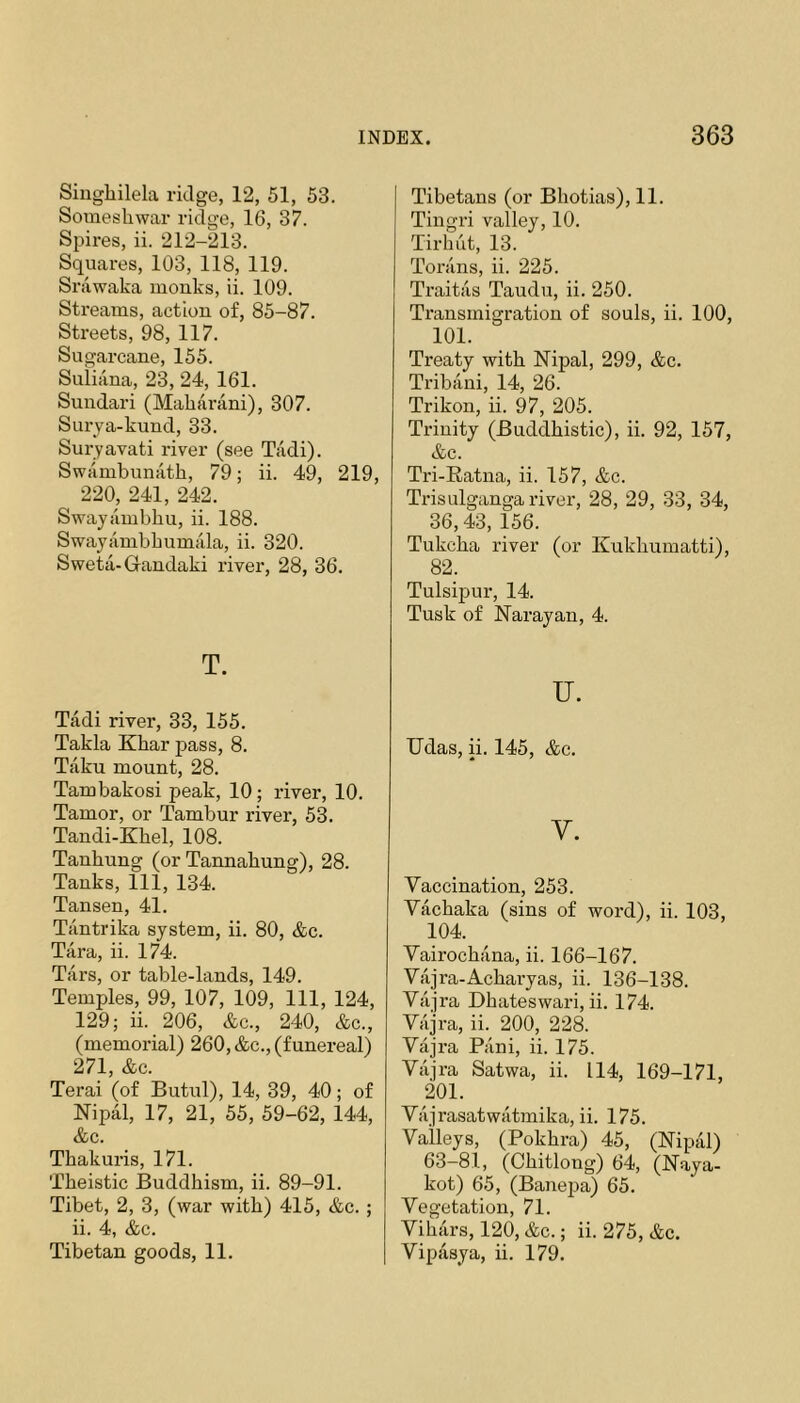 Singhilela ridge, 12, 51, 53. Sotneshwar ridge, 16, 37. Sjjires, ii. 212-213. Squares, 103, 118, 119. Srawaka monks, ii. 109. Streams, action of, 85-87. Streets, 98, 117. Sugarcane, 155. Suiiana, 23, 24, 161. Sundari (Maharani), 307. Surya-kund, 33. Suryavati river (see Tadi). Swambunath, 79; ii. 49, 219, 220, 241, 242. Swayambliu, ii. 188. Swayambbumala, ii. 320. Sweta-Grandaki river, 28, 36. T. Tadi river, 33, 155. Takla Khar j^ass, 8. Taku mount, 28. Tambakosi peak, 10; river, 10. Tamor, or Tambur river, 53. Tandi-Khel, 108. Tanhung (or Tannabung), 28. Tanks, 111, 134. Tansen, 41. Tantrika system, ii. 80, &c. Tara, ii. 174. Tars, or table-lands, 149. Temples, 99, 107, 109, 111, 124, 129; ii._206, &c., 240, &c., (memorial) 260, &c., (funereal) 271, &c. Terai (of Butul), 14, 39, 40; of Nipal, 17, 21, 55, 59-62, 144, &c. Thakuris, 171. Tbeistic Buddhism, ii. 89-91. Tibet, 2, 3, (war with) 415, &c. ; ii. 4, &c. Tibetan goods, 11. Tibetans (or Bliotias), 11. Tingri valley, 10. Tirlint, 13. Torans, ii. 225. Traitas Taudu, ii. 250. Transmigration of souls, ii. 100, 101. Treaty with Nipal, 299, &c. Tribani, 14, 26. Trikon, ii. 97, 205. Trinity (Buddhistic), ii. 92, 157, &c. Tri-Eatna, ii. 157, &c. Trisulganga river, 28, 29, 33, 34, 36,43, 156. Tukcha river (or Kukhumatti), 82. Tulsipur, 14. Tusk of Narayan, 4. u. TJdas, ii. 145, &c. V. Vaccination, 253. Vachaka (sins of word), ii. 103, 104. Vairochana, ii. 166-167. Viijra-Acharyas, ii. 136-138. Vajra Dhateswari, ii. 174. Vrijra, ii. 200, 228. Vajra Pani, ii. 175. Vajra Satwa, ii. 114, 169-171, 201. Viijrasatwatmika, ii. 175. Valleys, (Pokhra) 45, (Nipal) 63-81, (Chitlong) 64, (Naya- kot) 65, (Banepa) 65. Vegetation, 71. Vihars, 120, &c.; ii. 275, &c. Vipasya, ii. 179.